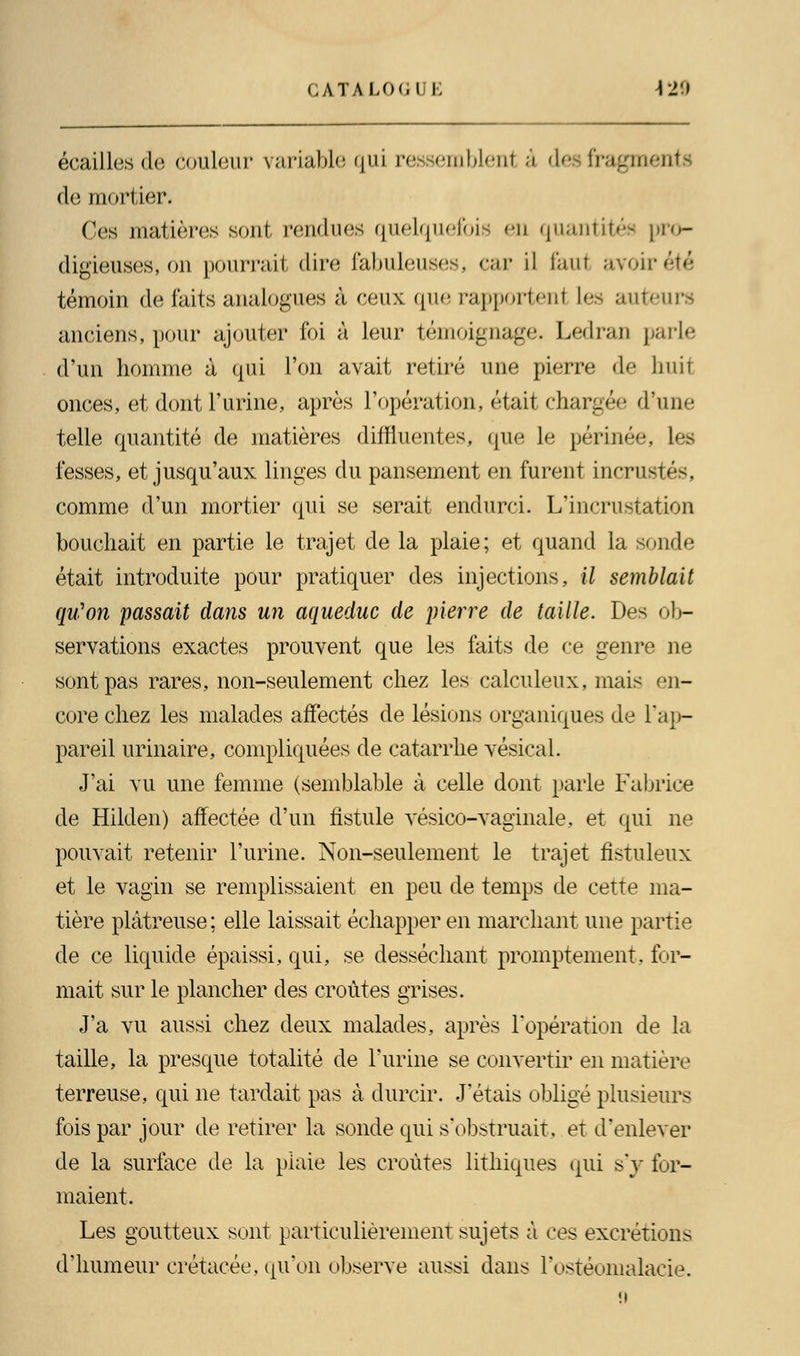 écailles do couleur variable qui ressemblent à des fragments de mortier. Ces matières sont rendues quelquefois en quantités pro- digieuses, on pourrait dire fabuleuses, car il foui avoir témoin de faits analogues à ceux que rapportenl les auteurs anciens, pour ajouter foi à leur témoignage. Ledran parle d'un homme à qui l'on avait retiré une pierre de huit onces, et dont l'urine, après l'opération, était chargée d'une telle quantité de matières diffluentes, que Le périnée, Les fesses, et jusqu'aux linges du pansement en furent incrustés, comme d'un mortier qui se serait endurci. L'incrustation bouchait en partie le trajet de la plaie; et quand la sonde était introduite pour pratiquer des injections, il semblait qu'on passait dans un aqueduc de pierre de taille. Des ob- servations exactes prouvent que les faits de ce genre ne sont pas rares, non-seulement chez les calculeux, mais en- core chez les malades affectés de lésions organiques de l'ap- pareil urinaire, compliquées de catarrhe vésical. J'ai vu une femme (semblable à celle dont parle Fabrice de Hilden) affectée d'un fistule vésico-vaginale, et qui ne pouvait retenir l'urine. Non-seulement le trajet fistuleux et le vagin se remplissaient en peu de temps de cette ma- tière plâtreuse; elle laissait échapper en marchant une partie de ce liquide épaissi, qui, se desséchant promptement, for- mait sur le plancher des croûtes grises. J'a vu aussi chez deux malades, après l'opération de la taille, la presque totalité de l'urine se convertir en matière terreuse, qui ne tardait pas à durcir. J'étais obligé plusieurs fois par jour de retirer la sonde qui s'obstruait, et d'enlever de la surface de la plaie les croûtes lithiques qui s'y for- maient. Les goutteux sont particulièrement sujets à ces excrétions d'humeur crétacée, qu'on observe aussi dans i'ostéomalacie.