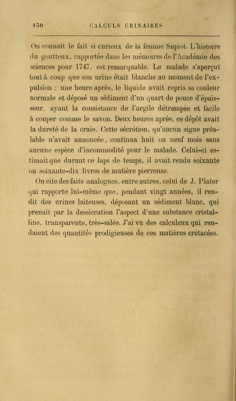 On connaît le l'ait si curieux de la femme Supiot. L'histoire du goutteux, rapportée dans les mémoires de l'Académie des sciences pour 1747, est remarquable. Le malade s'aperçut tout à coup que son urine était blanche au moment de l'ex- pulsion : une heure après, le liquide avait repris sa couleur normale et déposé un sédiment d'un quart de pouce d'épais- seur, ayant la consistance de l'argile détrempée et facile à couper comme le savon. Deux heures après, ce dépôt avait la dureté de la craie. Cette sécrétion, qu'aucun signe préa- lable n'avait annoncée, continua huit ou neuf mois sans aucune espèce d'incommodité pour le malade. Celui-ci es- timait que durant ce laps de temps, il avait rendu soixante ou soixante-dix livres de matière pierreuse. On cite des faits analogues, entre autres, celui de J. Plater qui rapporte lui-même que, pendant vingt années, il ren- dit des urines laiteuses, déposant un sédiment blanc, qui prenait par la dessiccation l'aspect d'une substance cristal- line, transparente, très-salée. J'ai vu des calculeux qui ren- daient des quantités prodigieuses de ces matières crétacées.