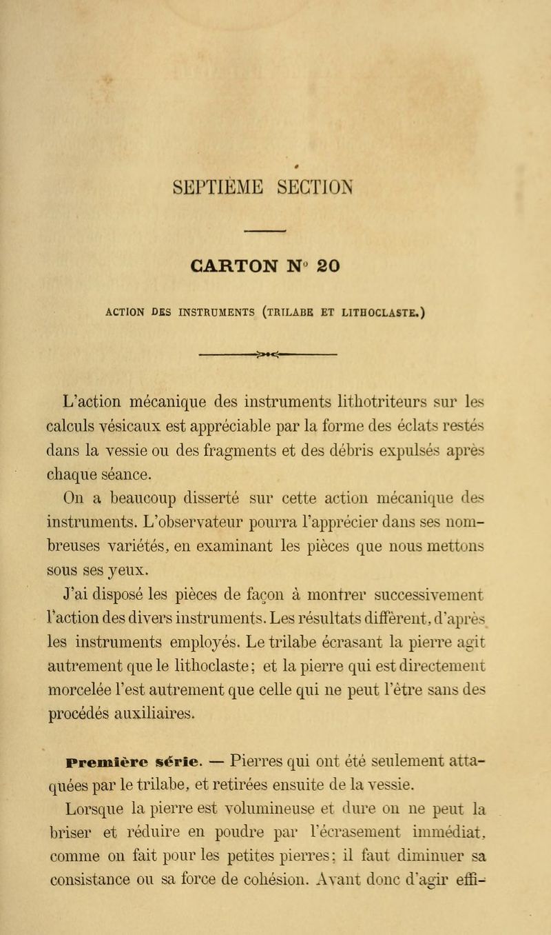 SEPTIEME SECTION CARTON N 20 ACTION DES INSTRUMENTS (TRILABE ET LITHOCLASTE.) -£»♦<- L'action mécanique des instruments lithotriteurs sur les calculs vésicaux est appréciable par la forme des éclats re- dans la vessie ou des fragments et des débris expulsés après chaque séance. On a beaucoup disserté sur cette action mécanique des instruments. L'observateur pourra l'apprécier dans ses nom- breuses variétés, en examinant les pièces que nous mettons sous ses yeux. J'ai disposé les pièces de façon à montrer successivement Faction des divers instruments. Les résultats diffèrent., d'après les instruments employés. Le trilabe écrasant la pierre agir autrement que le lithoclaste ; et la pierre qui est directement morcelée l'est autrement que celle qui ne peut l'être sans des procédés auxiliaires. première série. — Pierres qui ont été seulement atta- quées par le trilabe, et retirées ensuite de la vessie. Lorsque la pierre est volumineuse et dure on ne peut la briser et réduire en poudre par l'écrasement immédiat, comme on fait pour les petites pierres : il faut diminuer sa consistance ou sa force de cohésion. Avant donc d'agir effi-