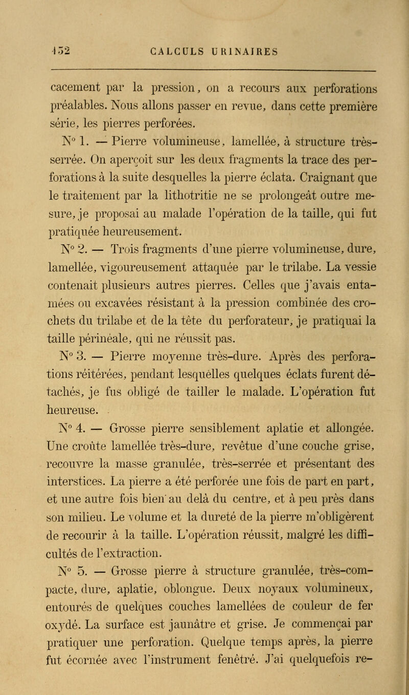 cacement par la pression, on a recours aux perforations préalables. Nous allons passer en revue, dans cette première série, les pierres perforées. N° 1. — Pierre volumineuse, lamellée, à structure très- serrée. On aperçoit sur les deux fragments la trace des per- forations à la suite desquelles la pierre éclata. Craignant que le traitement par la lithotritie ne se prolongeât outre me- sure, je proposai au malade l'opération de la taille, qui fut pratiquée heureusement. N° 2. — Trois fragments d'une pierre volumineuse, dure, lamellée, vigoureusement attaquée par le trilabe. La vessie contenait plusieurs autres pierres. Celles que j'avais enta- mées ou excavées résistant à la pression combinée des cro- chets du trilabe et de la tête du perforateur, je pratiquai la taille périnéale, qui ne réussit pas. N° 3. — Pierre moyenne très-dure. Après des perfora- tions réitérées, pendant lesquelles quelques éclats furent dé- tachés, je fus obligé de tailler le malade. L'opération fut heureuse. N° 4. — Grosse pierre sensiblement aplatie et allongée. Une croûte lamellée très-dure, revêtue d'une couche grise, recouvre la masse granulée, très-serrée et présentant des interstices. La pierre a été perforée une fois de part en part, et une autre fois bien'au delà du centre, et à peu près dans son milieu. Le volume et la dureté de la pierre m'obligèrent de recourir à la taille. L'opération réussit, malgré les diffi- cultés de l'extraction. N° 5. — Grosse pierre à structure granulée, très-com- pacte, dure, aplatie, oblongue. Deux noyaux volumineux, entourés de quelques couches lamellées de couleur de fer oxydé. La surface est jaunâtre et grise. Je commençai par pratiquer une perforation. Quelque temps après, la pierre fut écornée avec l'instrument fenêtre. J'ai quelquefois re-
