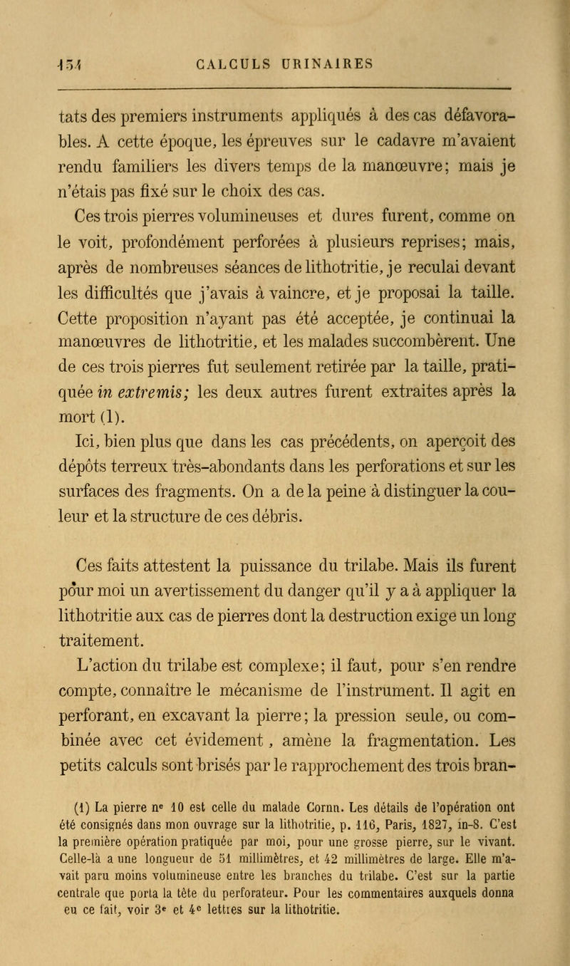 tats des premiers instruments appliqués à des cas défavora- bles. A cette époque, les épreuves sur le cadavre m'avaient rendu familiers les divers temps de la manœuvre; mais je n'étais pas fixé sur le choix des cas. Ces trois pierres volumineuses et dures furent, comme on le voit, profondément perforées à plusieurs reprises; mais, après de nombreuses séances de lithotritie, je reculai devant les difficultés que j'avais à vaincre, et je proposai la taille. Cette proposition n'ayant pas été acceptée, je continuai la manœuvres de lithotritie, et les malades succombèrent. Une de ces trois pierres fut seulement retirée par la taille, prati- quée^ extremis; les deux autres furent extraites après la mort (1). Ici, bien plus que clans les cas précédents, on aperçoit des dépôts terreux très-abondants dans les perforations et sur les surfaces des fragments. On a de la peine à distinguer la cou- leur et la structure de ces débris. Ces faits attestent la puissance du trilabe. Mais ils furent pour moi un avertissement du danger qu'il y a à appliquer la lithotritie aux cas de pierres dont la destruction exige un long traitement. L'action du trilabe est complexe ; il faut, pour s'en rendre compte, connaître le mécanisme de l'instrument. Il agit en perforant, en excavant la pierre ; la pression seule, ou com- binée avec cet évidement, amène la fragmentation. Les petits calculs sont brisés par le rapprochement des trois bran- (1) La pierre ne 10 est celle du malade Cornn. Les détails de l'opération ont été consignés dans mon ouvrage sur la lithotritie, p. 116, Paris, 1827, ïn-8. C'est la première opération pratiquée par moi, pour une grosse pierre, sur le vivant. Celle-là a une longueur de 51 millimètres, et 42 millimètres de large. Elle m'a- vait paru moins volumineuse entre les branches du trilabe. C'est sur la partie centrale que porta la tète du perforateur. Pour les commentaires auxquels donna eu ce fait, voir 3e et 4e lettres sur la lithotritie.