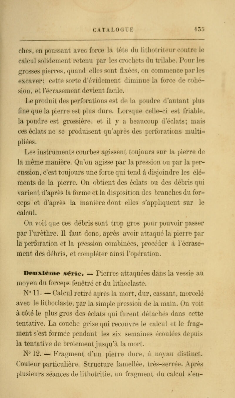 ches.cD poussanl avec force La tète «lu lithotriteurcontr calcul Bolidemenl retenu par les crocheta du trilabe. Pour grosses pierres, quand elles sonl , on commence] excaver; cette sorte d'évidement diminue la force de cohé- sion, et l'écrasement devient facile- Le produit des perforations esi delà poudre d*autan1 plus fine que la pierre est plus dure. Lorsque celle-ci est friable, la poudre est grossière, et il y a beaucoup d'éclats; ces éclats ne se produisent qu'après des perforation* multi- plia Les instruments courbes agissent toujours sur la pierre de la même manière. Qu'on agisse par la pression ou par la per- cussion, c'est toujours une force qui tend à disjoindre les élé- ments de la pierre. On obtient des éclats ou des débris qui varient d'après la forme et la disposition des branches du for- ceps et d'après la manière dont elles s'appliquent sur le calcul. On voit que ces débris sont trop gros pour pouvoir passer par l'urèthre. Il faut donc, après avoir attaqué la pierre par la perforation et la pression combinées, procéder à l'écrase- ment des débris, et compléter ainsi l'opération. Deuxième série. — Pierres attaquées dans la vessie au moyen du forceps fenêtre et du lithoclaste. N° 11. — Calcul retiré après la mort. dur. cassant, morcelé avec le lithoclaste, par la simple pression de la main. On voit à côté le plus gros des éclats qui furent détachés dans cette tentative. La couche grise qui recouvre le calcul et le frag- ment s'est formée pendant les six semaines écoulées depuis la tentative de broiement jusqu'à la mort. N° 12. — Fragment d'un pierre dure, à noyau distinct. Couleur particulière. Structure lamellee. très-serrée. Après plusieurs séances de iithotritie, un fragment du calcul s'en-