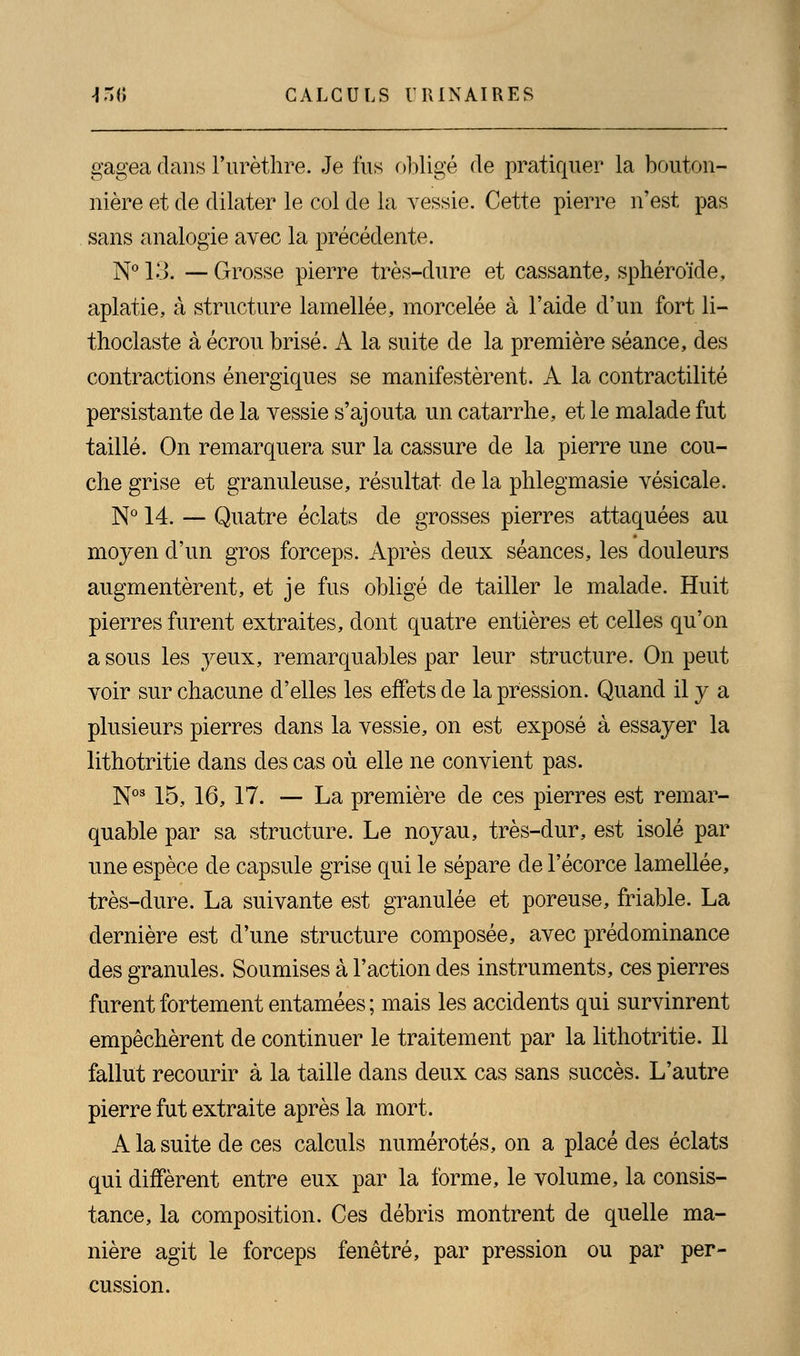 gagea dans l'urèthre. Je fus obligé de pratiquer la bouton- nière et de dilater le col de la vessie. Cette pierre n'est pas sans analogie avec la précédente. N° K>. — Grosse pierre très-dure et cassante, sphéroïde, aplatie, à structure lamellée, morcelée à l'aide d'un fort li- thoclaste à écrou brisé. A la suite de la première séance, des contractions énergiques se manifestèrent. A la contractilité persistante de la vessie s'ajouta un catarrhe, et le malade fut taillé. On remarquera sur la cassure de la pierre une cou- che grise et granuleuse, résultat de la phlegmasie vésicale. N° 14. — Quatre éclats de grosses pierres attaquées au moyen d'un gros forceps. Après deux séances, les douleurs augmentèrent, et je fus obligé de tailler le malade. Huit pierres furent extraites, dont quatre entières et celles qu'on a sous les yeux, remarquables par leur structure. On peut voir sur chacune d'elles les effets de la pression. Quand il y a plusieurs pierres dans la vessie, on est exposé à essayer la lithotritie dans des cas où elle ne convient pas. Nos 15, 16, 17. — La première de ces pierres est remar- quable par sa structure. Le noyau, très-dur, est isolé par une espèce de capsule grise qui le sépare de l'écorce lamellée, très-dure. La suivante est granulée et poreuse, friable. La dernière est d'une structure composée, avec prédominance des granules. Soumises à l'action des instruments, ces pierres furent fortement entamées ; mais les accidents qui survinrent empêchèrent de continuer le traitement par la lithotritie. Il fallut recourir à la taille dans deux cas sans succès. L'autre pierre fut extraite après la mort. A la suite de ces calculs numérotés, on a placé des éclats qui diffèrent entre eux par la forme, le volume, la consis- tance, la composition. Ces débris montrent de quelle ma- nière agit le forceps fenêtre, par pression ou par per- cussion.