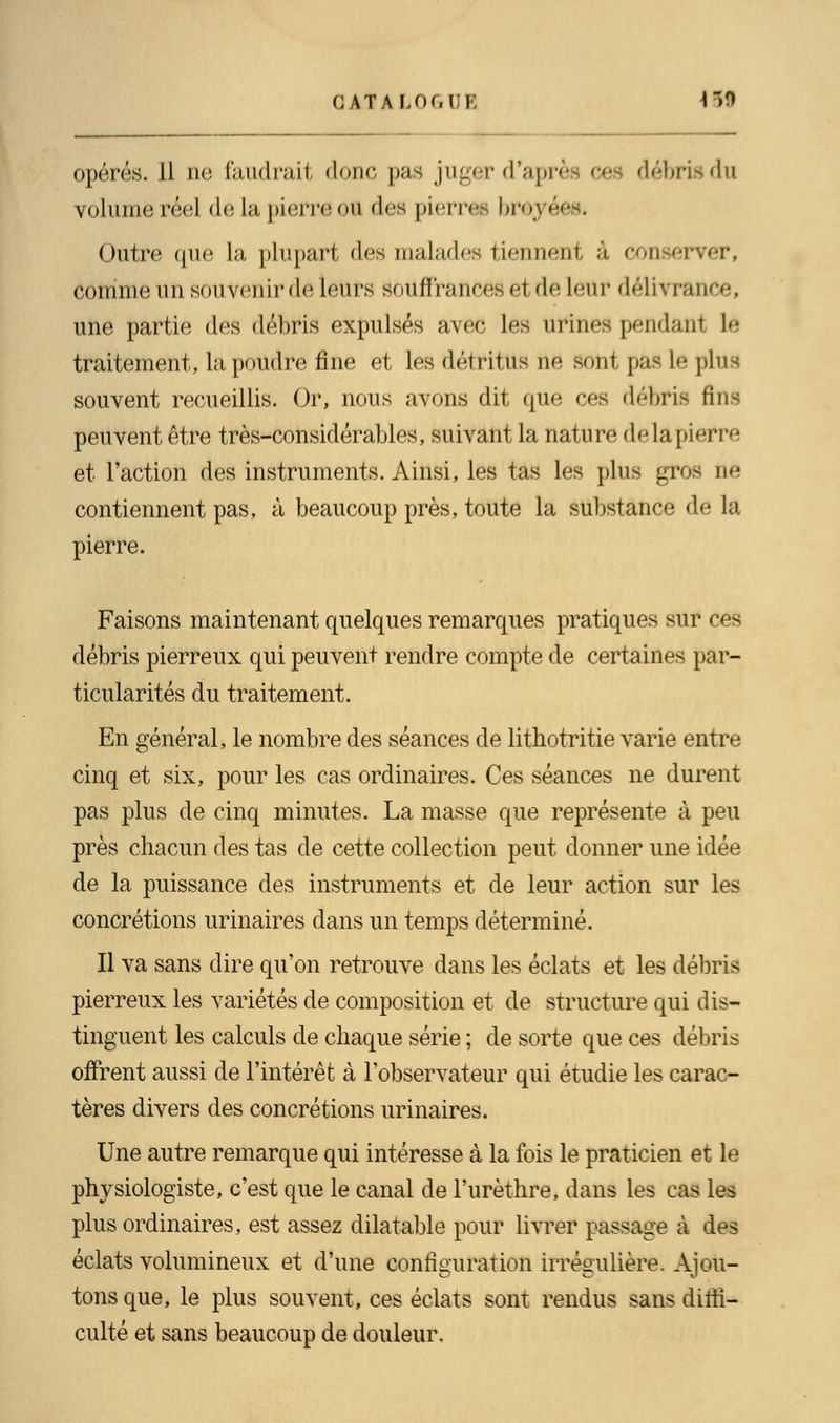 opérés. Il ne faudrait donc pas juger d'aprè ce débris du volume réel de la pierre oï des pierre* brey< Outre que la plupart des malades tiennenl à conserver, Comme un souvenir dé leurs souffrances et de leur délivrance! une partie des débris expulsés avec les urines pendant lé traitement, la poudre fine et les détritus ne sont pas le plus souvent recueillis. Or, nous avons dit que ces débris fins peuvent être très-considérables, suivant la nature delapierre et l'action des instruments. Ainsi, les tas les plus gros ne contiennent pas, à beaucoup près, toute la substance de la pierre. Faisons maintenant quelques remarques pratiques sur ces débris pierreux qui peuvent rendre compte de certaines par- ticularités du traitement. En général, le nombre des séances de lithotritie varie entre cinq et six, pour les cas ordinaires. Ces séances ne durent pas plus de cinq minutes. La masse que représente à peu près chacun des tas de cette collection peut donner une idée de la puissance des instruments et de leur action sur les concrétions urinaires dans un temps déterminé. Il va sans dire qu'on retrouve dans les éclats et les débris pierreux les variétés de composition et de structure qui dis- tinguent les calculs de chaque série ; de sorte que ces débris offrent aussi de l'intérêt à l'observateur qui étudie les carac- tères divers des concrétions urinaires. Une autre remarque qui intéresse à la fois le praticien et le physiologiste, c'est que le canal de l'urèthre, dans les cas les plus ordinaires, est assez dilatable pour livrer passage à des éclats volumineux et d'une configuration irrégulière. Ajou- tons que, le plus souvent, ces éclats sont rendus sans diffi- culté et sans beaucoup de douleur.