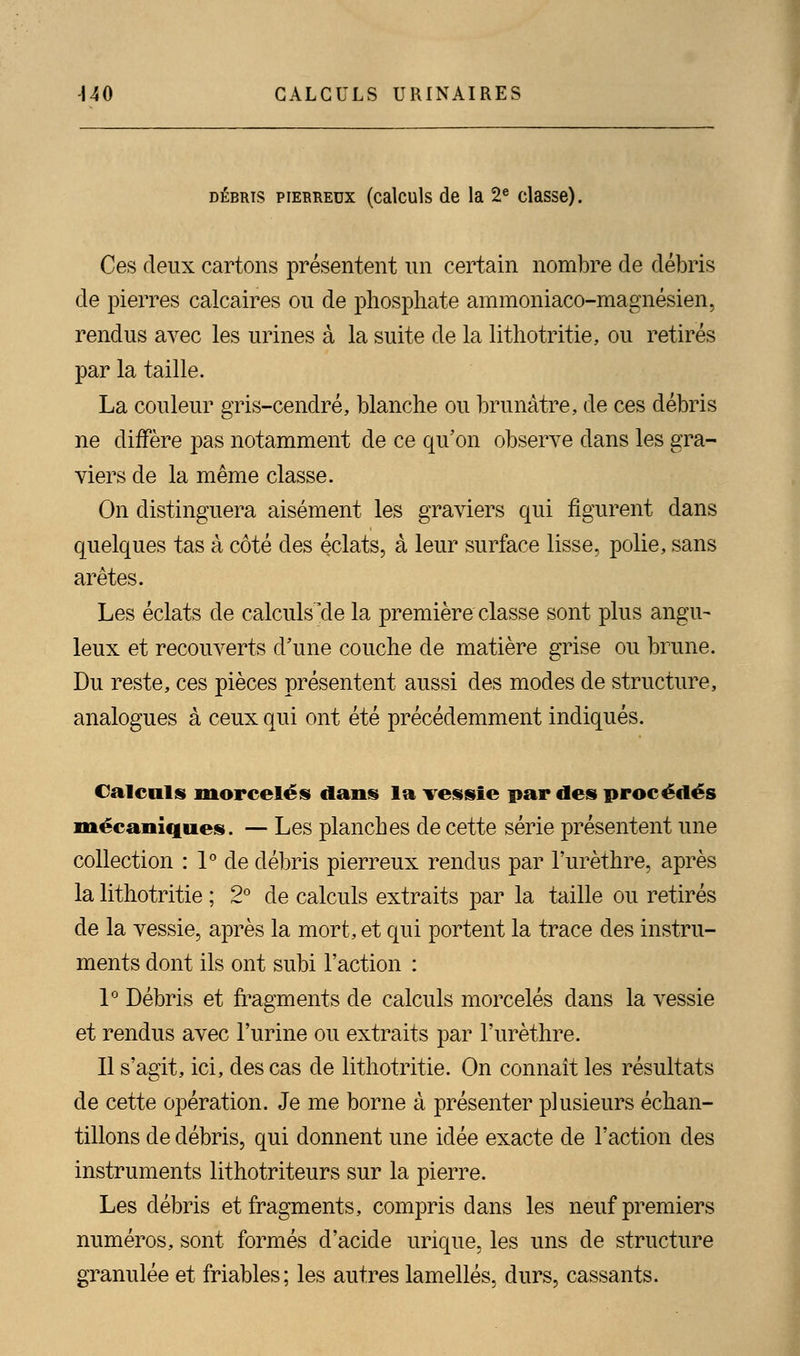 débris pierreux (calculs de la 2e classe). Ces deux cartons présentent un certain nombre de débris de pierres calcaires ou de phosphate ammoniaco-magnésien, rendus avec les urines à la suite de la lithotritie, ou retirés par la taille. La couleur gris-cendré, blanche ou brunâtre, de ces débris ne diffère pas notamment de ce qu'on observe clans les gra- viers de la même classe. On distinguera aisément les graviers qui figurent dans quelques tas à côté des éclats, à leur surface lisse, polie, sans arêtes. Les éclats de calculs'de la première classe sont plus angu- leux et recouverts d'une couche de matière grise ou brune. Du reste, ces pièces présentent aussi des modes de structure, analogues à ceux qui ont été précédemment indiqués. Calculs morcelés dans la vessie par des procédés mécaniques. — Les planches de cette série présentent une collection : 1° de débris pierreux rendus par l'urèthre, après la lithotritie ; 2° de calculs extraits par la taille ou retirés de la vessie, après la mort, et qui portent la trace des instru- ments dont ils ont subi l'action : 1° Débris et fragments de calculs morcelés dans la vessie et rendus avec l'urine ou extraits par l'urèthre. Il s'agit, ici, des cas de lithotritie. On connaît les résultats de cette opération. Je me borne à présenter plusieurs échan- tillons de débris, qui donnent une idée exacte de l'action des instruments lithotriteurs sur la pierre. Les débris et fragments, compris dans les neuf premiers numéros, sont formés d'acide inique, les uns de structure granulée et friables; les autres lamelles, durs, cassants.