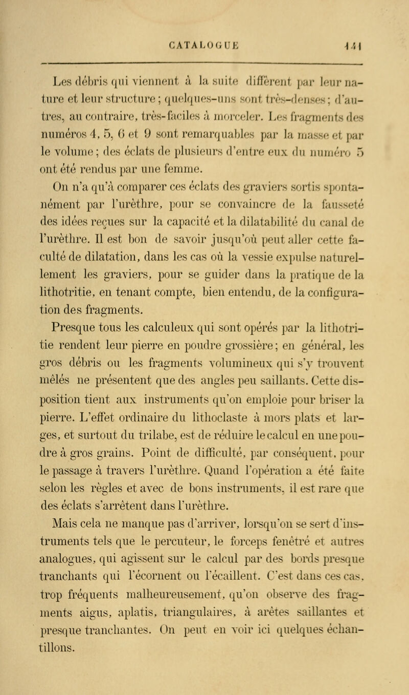 Les débris qui viennent à la suite diffèrent par leur na- ture et leur structure ; quelques-uns sonl très-denses; d'au- tres, au contraire, très-faciles à morceler. Les fragments des numéros 4, 5, 6 et 9 sont remarquables par la masse <t par le volume ; des éclats de plusieurs d'entre eux du numéro 5 ont été rendus par une femme. On n'a qu'à comparer ces éclats des graviers sortis sponta- nément par l'urèthre, pour se convaincre de la fausseté des idées reçues sur la capacité et la dilatabilité du canal de l'urèthre. Il est bon de savoir jusqu'où peut aller cette fa- culté de dilatation, dans les cas où la vessie expulse naturel- lement les graviers, pour se guider dans la pratique de la lithotritie, en tenant compte, bien entendu, de la configura- tion des fragments. Presque tous les calculeux qui sont opérés par la lithotri- tie rendent leur pierre en poudre grossière ; en général, les gros débris ou les fragments volumineux qui s'y trouvent mêlés ne présentent que des angles peu saillants. Cette dis- position tient aux instruments qu'on emploie pour briser la pierre. L'effet ordinaire du lithoclaste à mors plats et lar- ges, et surtout du trilabe, est de réduire le calcul en une pou- dre à gros grains. Point de difficulté, par conséquent, pour le passage à travers l'urèthre. Quand l'opération a été faite selon les règles et avec de bons instruments, il est rare que des éclats s'arrêtent dans l'urèthre. Mais cela ne manque pas d'arriver, lorsqu'on se sert d'ins- truments tels que le percuteur, le forceps fenêtre et autres analogues, qui agissent sur le calcul par des bords presque tranchants qui l'écornent ou l'écaillent. C'est dans ces cas. trop fréquents malheureusement, qu'on observe des frag- ments aigus, aplatis, triangulaires, à arêtes saillantes et presque tranchantes. On peut en voir ici quelques échan- tillons.