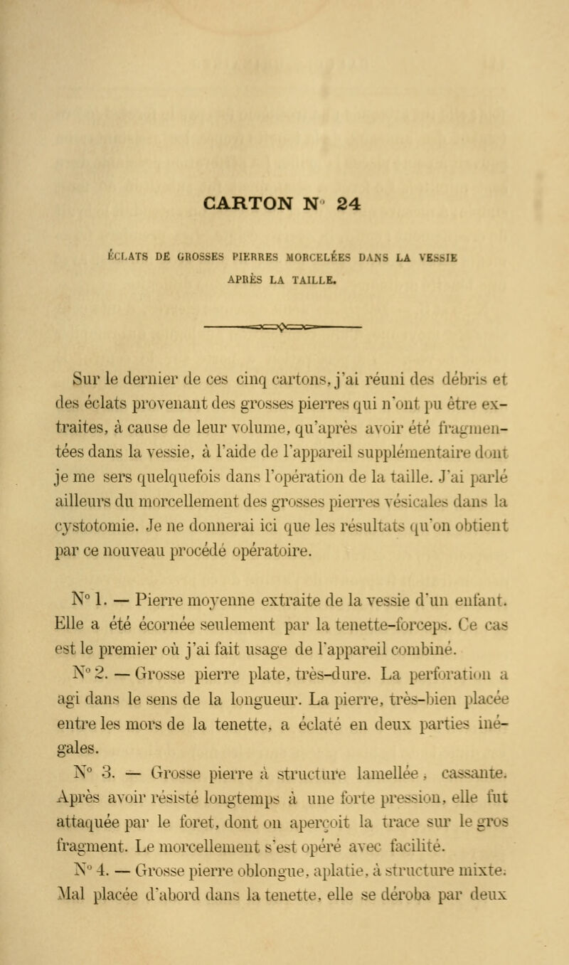 M i ATS DE GROSSES PIKRRES MORCELÉES DANS LA VIS6I1 APRÈS LA TAILLE. Sur le dernier de ces cinq cartons, j'ai réuni des débris et des éclats provenant des grosses pierres qui n'ont llU être ex- traites, à cause de leur volume, qu'après avoir été fragmen- tées dans la vessie, à l'aide de l'appareil supplémentaire dont je me sers quelquefois dans l'opération de la taille. J'ai parlé ailleurs du morcellement des grosses pierres vés - dans la çystotomie. Je ne donnerai ici que les résultats qu'on obtient par ce nouveau procédé opératoire. N° 1. — Pierre moyenne extraite de la vessie d'un ent'aïu. Elle a été écornée seulement par la tenette-foreep>. ! est le premier où j'ai fait usage de l'appareil combiné. N°&—Grosse pierre plate, très-dure. La perforation a agi dans le sens de la longueur. La pierre, très-lien placée entre les mors de la tenette, a éclaté en deux parties iné- gales. N0 3. — Grosse pierre a structure lamellée . causante. Après avoir résisté longtemps à une forte pression, elle lut attaquée par le foret, dont on aperçoit la trace sur Le g - fragment. Le morcellement s'est opéré avec facilité. N° 4. — Grosse pierre oblongue. aplatie, à structure mixte. Mal placée d'abord dans la tenette. elle se déroba par deux