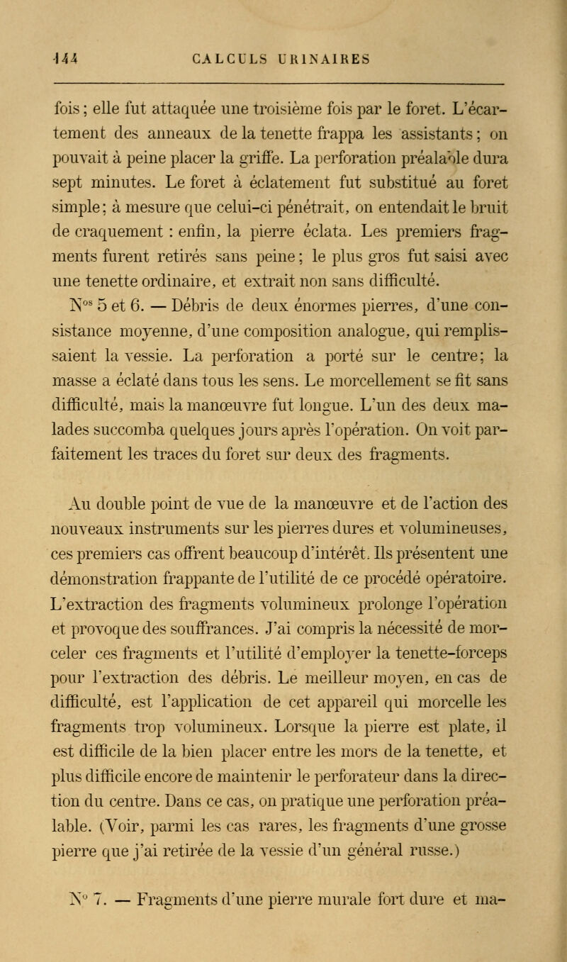 fois ; elle fut attaquée une troisième fois par le foret. L'écar- tement des anneaux de la tenette frappa les assistants ; on pouvait à peine placer la griffe. La perforation préalable dura sept minutes. Le foret à éclatement fut substitué au foret simple; à mesure que celui-ci pénétrait, on entendait le bruit de craquement : enfin, la pierre éclata. Les premiers frag- ments furent retirés sans peine ; le plus gros fut saisi avec une tenette ordinaire, et extrait non sans difficulté. NOB 5 et 6. — Débris de deux énormes pierres, d'une con- sistance moyenne, d'une composition analogue, qui remplis- saient la vessie. La perforation a porté sur le centre; la masse a éclaté dans tous les sens. Le morcellement se fit sans difficulté, mais la manœuvre fut longue. L'un des deux ma- lades succomba quelques jours après l'opération. On voit par- faitement les traces du foret sur deux des fragments. Au double point de vue de la manœuvre et de l'action des nouveaux instruments sur les pierres dures et volumineuses, ces premiers cas offrent beaucoup d'intérêt. Ils présentent une démonstration frappante de l'utilité de ce procédé opératoire. L'extraction des fragments volumineux prolonge l'opération et provoque des souffrances. J'ai compris la nécessité de mor- celer ces fragments et l'utilité d'employer la tenette-forceps pour l'extraction des débris. Le meilleur moyen, en cas de difficulté, est l'application de cet appareil qui morcelle les fragments trop volumineux. Lorsque la pierre est plate, il est difficile de la bien placer entre les mors de la tenette, et plus difficile encore de maintenir le perforateur dans la direc- tion du centre. Dans ce cas, on pratique une perforation préa- lable. (Voir, parmi les cas rares, les fragments d'une grosse pierre que j'ai retirée de la vessie d'un général russe.) NJ 7. — Fragments d'une pierre murale fort dure et ma-