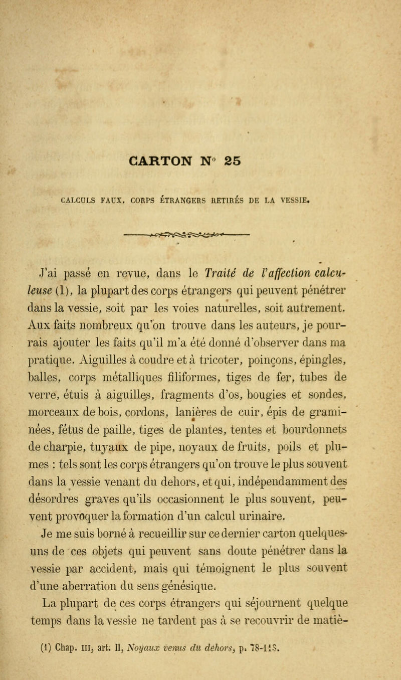 CALCULS FAUX. CORPS ÉTRANGERS RETIRÉS DE LA VESSIE. J'ai passé en revue, dans le Traité de Vaffection calcu- leuse (1), la plupart des corps étrangers qui peuvent pénétrer dans la vessie, soit par les voies naturelles, soit autrement. Aux faits nombreux qu'on trouve dans les auteurs, je pour- rais ajouter les faits qu'il m'a été donné d'observer dans ma pratique. Aiguilles à coudre et à tricoter, poinçons, épingles, balles, corps métalliques filiformes, tiges de fer, tubes de verre, étuis à aiguilles, fragments d'os, bougies et sondes, morceaux de bois, cordons, lanières de cuir, épis de grami- nées, fétus de paille, tiges de plantes, tentes et bourdonnets de charpie, tuyaux de pipe, noyaux de fruits, poils et plu- mes : tels sont les corps étrangers qu'on trouve le plus souvent dans la vessie venant du dehors, et qui, indépendamment des désordres graves qu'ils occasionnent le plus souvent, peu- vent provoquer la formation d'un calcul urinaire. Je me suis borné à recueillir sur ce dernier carton quelques- uns de ces objets qui peuvent sans doute pénétrer dans la vessie par accident, mais qui témoignent le plus souvent d'une aberration du sens génésique. La plupart de ces corps étrangers qui séjournent quelque temps dans la vessie ne tardent pas à se recouvrir de matiè- (1) Chap. nij art. II, Noyaux venus du dehors^ p» 78-11S.