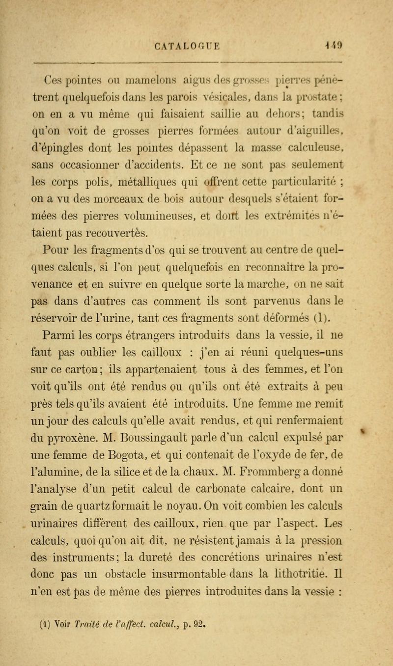 Ces pointes ou mamelons aigus d< pénè- trent quelquefois dans les parois vésiçales, dans La prostate; on en a vu même qui lai.-aii-ni .siiHw au d<-lior.>; tandis qu'on voit de grosses pierres formées autour d'aiguilles, d'épingles dont les pointes dépassent la masse calculeuse, sans occasionner d'accidents. Et ce ne sont pas seulement les corps polis, métalliques qui offrent cette particularité ; on a vu des morceaux de bois autour desquels s'étaient for- mées des pierres volumineuses, et dont les extrémités n'é- taient pas recouvertes. Pour les fragments d'os qui se trouvent au centre de quel- ques calculs, si l'on peut quelquefois en reconnaître la pro- venance et en suivre en quelque sorte la marche, on ne sait pas dans d'autres cas comment ils sont parvenus dans le réservoir de l'urine, tant ces fragments sont déformés (1). Parmi les corps étrangers introduits dans la vessie, il ne faut pas oublier les cailloux : j'en ai réuni quelques-uns sur ce carton; ils appartenaient tous à des femmes, et l'on voit qu'ils ont été rendus ou qu'ils ont été extraits à peu près tels qu'ils avaient été introduits. Une femme me remit un jour des calculs qu'elle avait rendus, et qui renfermaient du pyroxène. M. Boussingault parle d'un calcul expulsé par une femme de Bogota, et qui contenait de l'oxyde de fer, de l'alumine, de la silice et de la chaux. M. Frommberg a donné l'analyse d'un petit calcul de carbonate calcaire, dont un grain de quartz formait le noyau. On voit combien les calculs urinaires diffèrent des cailloux, rien que par l'aspect. Les calculs, quoi qu'on ait dit, ne résistent jamais à la pression des instruments: la dureté des concrétions urinaires n'e^t donc pas un obstacle insurmontable dans la lithotritie. Il n'en est pas de même des pierres introduites dans la vessie : (1) Voir Traité de Vaffect. calcul, p. 92.