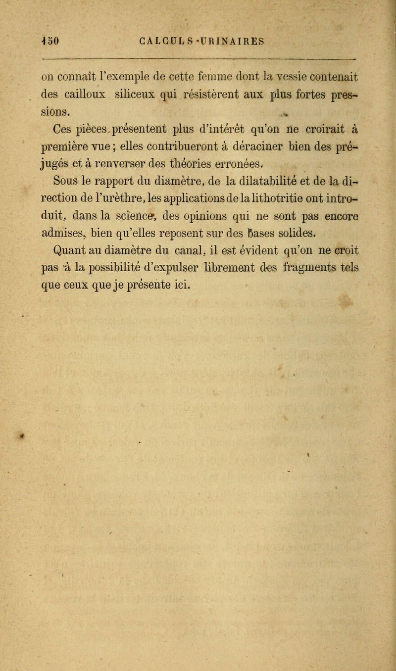 \50 CALCULS-URINAIRES on connaît l'exemple de cette femme dont la vessie contenait des cailloux siliceux qui résistèrent aux plus fortes pres- sions. Ces pièces présentent plus d'intérêt qu'on ne croirait à première vue ; elles contribueront à déraciner bien des pré- jugés et à renverser des théories erronées. Sous le rapport du diamètre, de la dilatabilité et de la di- rection de l'urèthre,les applications de la lithotritie ont intro- duit, dans la science*, des opinions qui ne sont pas encore admises, bien qu'elles reposent sur des bases solides. Quant au diamètre du canal, il est évident qu'on ne croit pas *à la possibilité d'expulser librement des fragments tels que ceux que je présente ici.