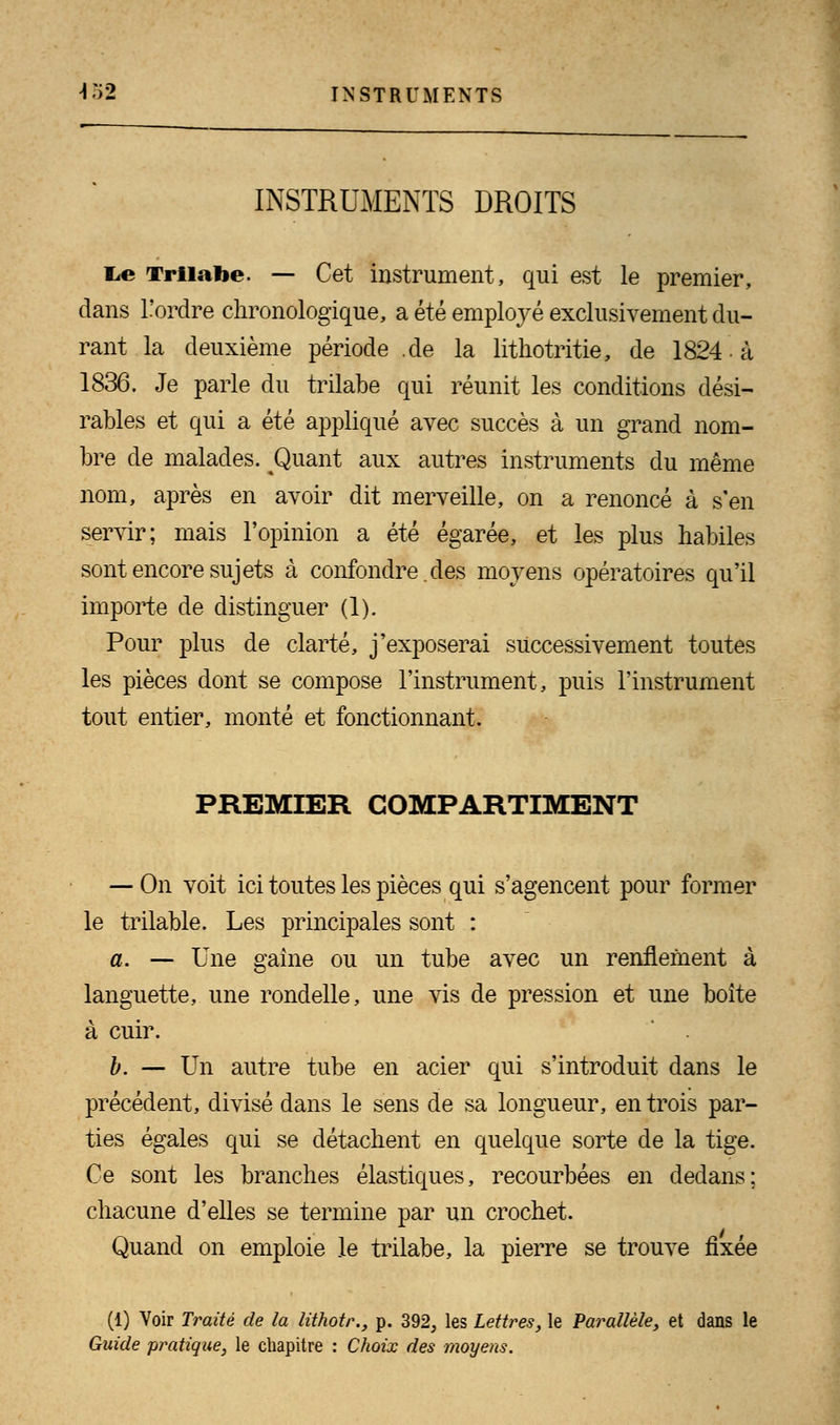 INSTRUMENTS DROITS l^e Trilabe. — Cet instrument, qui est le premier, dans l!ordre chronologique, a été employé exclusivement du- rant la deuxième période .de la lithotritie, de 1824 à 1836. Je parle du trilabe qui réunit les conditions dési- rables et qui a été appliqué avec succès à un grand nom- bre de malades. Quant aux autres instruments du même nom, après en avoir dit merveille, on a renoncé à s'en servir; mais l'opinion a été égarée, et les plus habiles sont encore sujets à confondre. des moyens opératoires qu'il importe de distinguer (1). Pour plus de clarté, j'exposerai successivement toutes les pièces dont se compose l'instrument, puis l'instrument tout entier, monté et fonctionnant. PREMIER COMPARTIMENT — On voit ici toutes les pièces qui s'agencent pour former le trilable. Les principales sont : a. — Une gaine ou un tube avec un renflement à languette, une rondelle, une vis de pression et une boîte à cuir. b. — Un autre tube en acier qui s'introduit dans le précédent, divisé dans le sens de sa longueur, en trois par- ties égales qui se détachent en quelque sorte de la tige. Ce sont les branches élastiques, recourbées en dedans; chacune d'elles se termine par un crochet. Quand on emploie le trilabe, la pierre se trouve fixée (1) Voir Traité de la lithotr., p. 392, les Lettres, le Parallèle, et dans le Guide pratique, le chapitre : Choix des moyens.