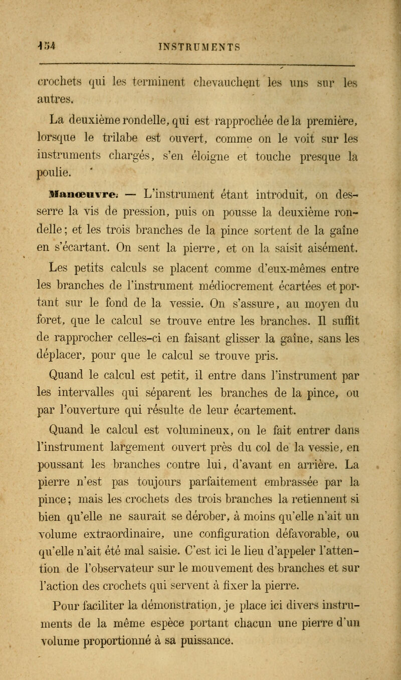 crochets qui les terminent chevauchent les uns sur les autres. La deuxième rondelle, qui est rapprochée de la première, lorsque le trilabe est ouvert, comme on le voit sur les instruments chargés, s'en éloigne et touche presque la poulie. Manœuvre; — L'instrument étant introduit, on des- serre la vis de pression, puis on pousse la deuxième ron- delle ; et les trois branches de la pince sortent de la gaine en s'écartant. On sent la pierre, et on la saisit aisément. Les petits calculs se placent comme d'eux-mêmes entre les branches de l'instrument médiocrement écartées et por- tant sur le fond de la vessie. On s'assure, au mo}ren du foret, que le calcul se trouve entre les branches. H suffit de rapprocher celles-ci en faisant glisser, la gaîne, sans les déplacer, pour que le calcul se trouve pris. Quand le calcul est petit, il entre dans l'instrument par les intervalles qui séparent les branches de la pince, ou par l'ouverture qui résulte de leur écartement. Quand le calcul est volumineux, on le fait entrer dans l'instrument largement ouvert près du col de la vessie, en poussant les branches contre lui, d'avant en arrière. La pierre n'est pas toujours parfaitement embrassée par la pince ; mais les crochets des trois branches la retiennent si bien qu'elle ne saurait se dérober, à moins qu'elle n'ait un volume extraordinaire, une configuration défavorable, ou qu'elle n'ait été mal saisie. C'est ici le lieu d'appeler l'atten- tion de l'observateur sur le mouvement des branches et sur l'action des crochets qui servent à fixer la pierre. Pour faciliter la démonstration, je place ici divers instru- ments de la même espèce portant chacun une pierre d'un volume proportionné à sa puissance.