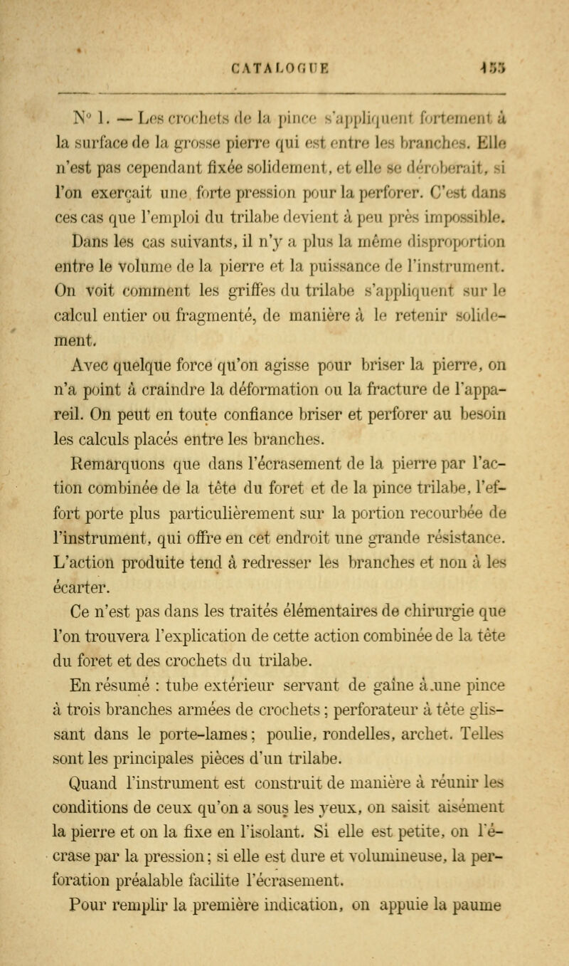 G ITALOGUK IM N° 1. — Les crochets de la pince s'appliquent fortement à la surface de la grosse pierre qui esl entre \et branches. Elle n'est pas cependant fixée solidement, el elle Je déroberait, si l'on exerçait une forte pression pour la perforer. Ces! d ces cas que l'emploi du trilabe devient à peu près impossible, Dans les cas suivants, il n'y a plus la même disproportion entre le volume de la pierre et la puissance de l'instrument. On voit comment les griffes du trilabe s'appliquent sur le calcul entier ou fragmenté, de manière à le retenir solide- ment, Avec quelque force qu'on agisse pour briser la pierre, on n'a point à craindre la déformation ou la fracture de l'appa- reil. On peut en toute confiance briser et perforer au besoin les calculs placés entre les branches. Remarquons que dans l'écrasement de la pierre par l'ac- tion combinée de la tète du foret et de la pince trilabe, l'ef- fort porte plus particulièrement sur la portion recourbée de l'instrument, qui offre en cet endroit une grande résistance. L'action produite tend à redresser les branches et non à les écarter. Ce n'est pas dans les traités élémentaires de chirurgie que l'on trouvera l'explication de cette action combinée de la tète du foret et des crochets du trilabe. En résumé : tube extérieur servant de gaine à.une pince à trois branches armées de crochets ; perforateur à tète glis- sant dans le porte-lames; poulie, rondelles, archet. Telles sont les principales pièces d'un trilabe. Quand l'instrument est construit de manière à réunir les conditions de ceux qu'on a sous les yeux, on saisit aisément la pierre et on la fixe en l'isolant. Si elle est petite, on l'é- crase par la pression; si elle est dure et volumineuse, la per- foration préalable facilite l'écrasement. Pour remplir la première indication, on appuie la paume