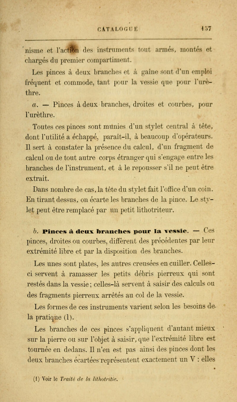 nisme et l'acflfc des instrumente boul armés, montai chargés du premier compartiment. Les pinces à deux branche- el â gaine ïonl d'un emptoi fréquent et commode, tant pour la vessie que pour l'nrè- thre. a. — Pinces à deux branches, droites et courbes, pour l'urèthre. Toutes ces pinces sont munies d'un stylet central à tète, dont l'utilité a échappé, parait-il, à beaucoup d'opérateurs. Il sert à constater la présence du calcul, d'un fragment de calcul ou de tout autre corps étranger qui s'engage entre les branches de l'instrument, et à le repousser s'il ne peut être extrait. Dans nombre de cas,la tète du stylet fait l'office d'un coin. En tirant dessus, on écarte les branches de la pince. Le sty- let peut être remplacé par un petit lithotriteur. b. Pinces à deux branches pour la vessie. — Ces pinces, droites ou courbes, diffèrent des précédentes par leur extrémité libre et par la disposition des branches. Les unes sont plates, les autres creusées en cuiller. Celles- ci servent à ramasser les petits débris pierreux qui sont restés dans la vessie ; celles-là servent à saisir des calculs ou des fragments pierreux arrêtés au col de la vessie. Les formes de ces instruments varient selon les besoins de- là pratique (1). Les branches de ces pinces s'appliquent d'autant mieux sur la pierre ou sur l'objet à saisir, que l'extrémité libre est tournée en dedans. Il n'en est pas ainsi des pinces dont les deux branches écartées représentent exactement un V : elles (1) Voir le Traité de la lithotritie.