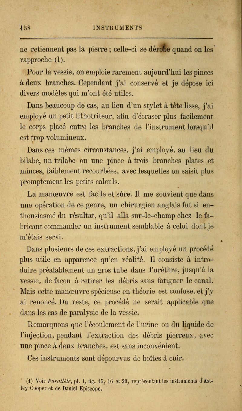 ne retiennent pas la pierre ; celle-ci se dérorce quand on les rapproche (1). Pour la vessie, on emploie rarement aujourd'hui les pinces à deux branches. Cependant j'ai conservé et je dépose ici divers modèles qui m'ont été utiles. Dans beaucoup de cas, au lieu d'un stylet à tête lisse, j'ai employé un petit lithotriteur, afin d'écraser plus facilement le corps placé entre les branches de l'instrument lorsqu'il est trop volumineux. Dans ces mêmes circonstances, j'ai employé, au lieu du bilabe, un trilabe ou une pince à trois branches plates et minces, faiblement recourbées, avec lesquelles on saisit plus promptement les petits calculs. La manœuvre est facile et sûre. Il me souvient que dans une opération de ce genre, un chirurgien anglais fut si en- thousiasmé du résultat, qu'il alla sur-le-champ chez le fa- bricant commander un instrument semblable à celui dont je m'étais servi. Dans plusieurs de ces extractions, j'ai employé un procédé plus utile en apparence qu'en réalité. Il consiste à intro- duire préalablement un gros tube dans l'urèthre, jusqu'à la vessie, de façon à retirer les débris sans fatiguer le canal. Mais cette manœuvre spécieuse en théorie est confuse, et j'y ai renoncé. Du reste, ce procédé ne serait applicable que dans les cas de paralysie de la vessie. Remarquons que l'écoulement de l'urine ou du liquide de l'injection, pendant l'extraction des débris pierreux, avec une pince à deux branches, est sans inconvénient. Ces instruments sont dépourvus de boîtes à cuir. (1) Voir Parallèle, pi. I, fig. 15y 16 et 203 représentant les instruments d'Ast- ley Cooper et de Daniel Episcope.