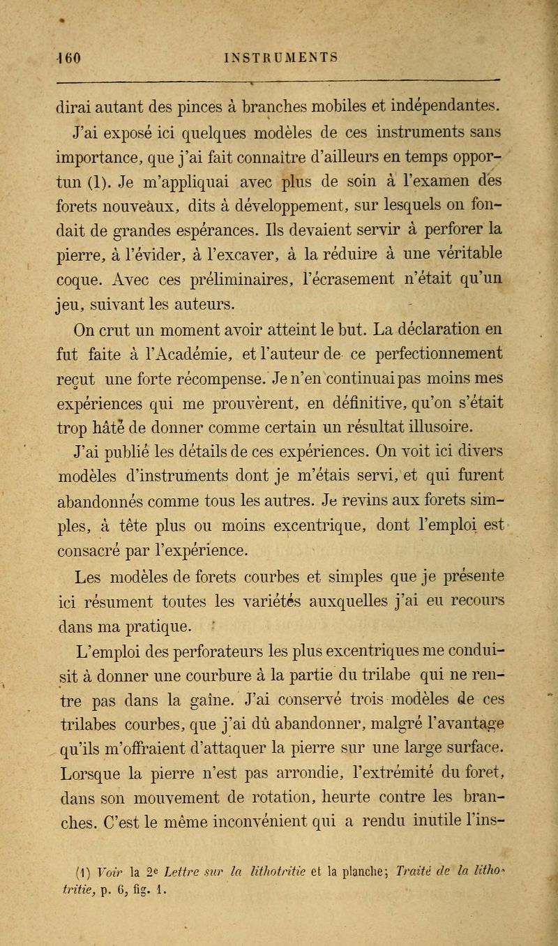 dirai autant des pinces à branches mobiles et indépendantes. J'ai exposé ici quelques modèles de ces instruments sans importance, que j'ai fait connaître d'ailleurs en temps oppor- tun (1). Je m'appliquai avec plus de soin à l'examen des forets nouveaux, dits à développement, sur lesquels on fon- dait de grandes espérances. Ils devaient servir à perforer la pierre, à l'évider, à l'excaver, à la réduire à une véritable coque. Avec ces préliminaires, l'écrasement n'était qu'un jeu, suivant les auteurs. On crut un moment avoir atteint le but. La déclaration en fut faite à l'Académie, et l'auteur de ce perfectionnement reçut une forte récompense. Je n'en continuai pas moins mes expériences qui me prouvèrent, en définitive, qu'on s'était trop hâté de donner comme certain un résultat illusoire. J'ai publié les détails de ces expériences. On voit ici divers modèles d'instruments dont je m'étais servi, et qui furent abandonnés comme tous les autres. Je revins aux forets sim- ples, à tète plus ou moins excentrique, dont l'emploi est consacré par l'expérience. Les modèles de forets courbes et simples que je présente ici résument toutes les variétés auxquelles j'ai eu recours dans ma pratique. L'emploi des perforateurs les plus excentriques me condui- sit à donner une courbure à la partie du trilabe qui ne ren- tre pas dans la gaine. J'ai conservé trois modèles de ces trilabes courbes, que j'ai dû abandonner, malgré l'avantage qu'ils m'offraient d'attaquer la pierre sur une large surface. Lorsque la pierre n'est pas arrondie, l'extrémité du foret, dans son mouvement de rotation, heurte contre les bran- ches. C'est le même inconvénient qui a rendu inutile l'ins- (1) Voir la 2e Lettre sur la lithotritie et la planche; Traité de la litho- tritie, p. 6; fig. 1.