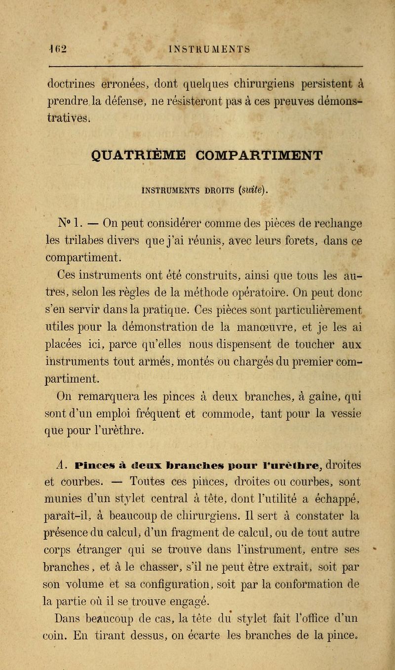 doctrines erronées, dont quelques chirurgiens persistent à prendre la défense, ne résisteront pas à ces preuves démons- tratives. QUATRIÈME COMPARTIMENT INSTRUMENTS DROITS (SUlte). N° 1. — On peut considérer comme des pièces de rechange les trilabes divers que j'ai réunis, avec leurs forets, dans ce compartiment. Ces instruments ont été construits, ainsi que tous les au- tres, selon les règles de la méthode opératoire. On peut donc s'en servir dans la pratique. Ces pièces sont particulièrement utiles pour la démonstration de la manœuvre, et je les ai placées ici, parce qu'elles nous dispensent de toucher aux instruments tout armés, montés ou chargés du premier com- partiment. On remarquera les pinces à deux branches, à gaine, qui sont d'un emploi fréquent et commode, tant pour la vessie que pour l'urèthre. A. Pinces à deux branches pour rurèthre, droites et courbes. — Toutes ces pinces, droites ou courbes, sont munies d'un stylet central à tête, dont l'utilité a échappé, parait-il, a beaucoup de chirurgiens. Il sert à constater la présence du calcul* d'un fragment de calcul, ou de tout autre corps étranger qui se trouve dans l'instrument, entre ses branches, et à le chasser, s'il ne peut être extrait, soit par son volume et sa configuration, soit par la conformation de la partie où il se trouve engagé. Dans beaucoup de cas, la tête du stylet fait l'office d'un coin. En tirant dessus, on écarte les branches de la pince»