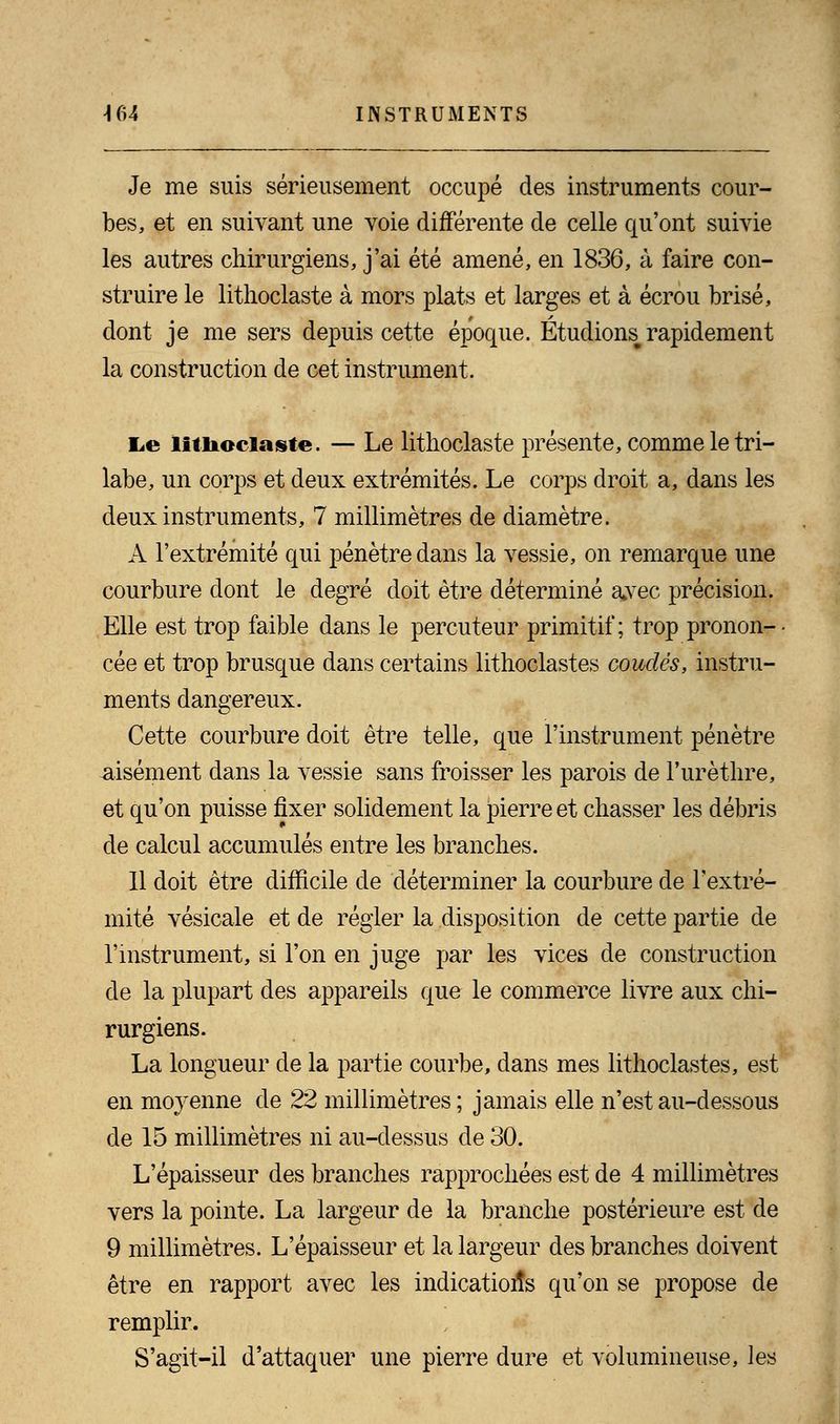 Je me suis sérieusement occupé des instruments cour- bes, et en suivant une voie différente de celle qu'ont suivie les autres chirurgiens, j'ai été amené, en 1836, à faire con- struire le lithoclaste à mors plats et larges et à écrou brisé, dont je me sers depuis cette époque. Etudions^ rapidement la construction de cet instrument. E.e litiiociaste. — Le lithoclaste présente, comme le tri- labe, un corps et deux extrémités. Le corps droit a, dans les deux instruments, 7 millimètres de diamètre. A l'extrémité qui pénètre dans la vessie, on remarque une courbure dont le degré doit être déterminé avec précision. Elle est trop faible dans le percuteur primitif; trop pronon- ■ cée et trop brusque dans certains lithoclastes coudés, instru- ments dangereux. Cette courbure doit être telle, que l'instrument pénètre -aisément dans la vessie sans froisser les parois de l'urèthre, et qu'on puisse fixer solidement la pierre et chasser les débris de calcul accumulés entre les branches. Il doit être difficile de déterminer la courbure de l'extré- mité vésicale et de régler la disposition de cette partie de l'instrument, si l'on en juge par les vices de construction de la plupart des appareils que le commerce livre aux chi- rurgiens. La longueur de la partie courbe, dans mes lithoclastes, est en moyenne de 22 millimètres; jamais elle n'est au-dessous de 15 millimètres ni au-dessus de 30. L'épaisseur des branches rapprochées est de 4 millimètres vers la pointe. La largeur de la branche postérieure est de 9 millimètres. L'épaisseur et la largeur des branches doivent être en rapport avec les indications qu'on se propose de remplir. S'agit-il d'attaquer une pierre dure et volumineuse, les