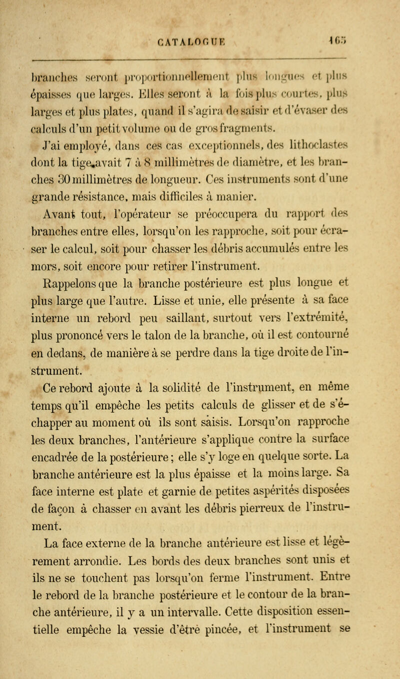 CATALOr.IJK 163 branches seront proportionnellement plus longues <t plus épaisses que larges. Kilos seront à la fois plu, courtes, plu£ larges et plus plates, quand il s'agira desaisir el d'évaser des calculs d'un petit volume ou de gros fragments. J'ai employé, dans ces cas exceptionnels, dos litWlast.es dont la tige.avait 7 à S millimètres de diamètre, et les bran- ches 30millimètres de longueur. Ces instruments sont d'une grande résistance, mais difficiles à manier. Avant tout, l'opérateur se préoccupera du rapport des branches entre elles, lorsqu'on les rapproche, soit pour écra- ser le calcul, soit pour chasser les débris accumulés entre les mors, soit encore pour retirer l'instrument. Rappelons que la branche postérieure est plus longue et plus large que l'autre. Lisse et unie, elle présente à sa face interne un rebord peu saillant, surtout vers l'extrémité, plus prononcé vers le talon de la branche, où il est contourné en dedans, de manière à se perdre dans la tige droite de l'in- strument. Ce rebord ajoute à la solidité de l'instrument, en même temps qu'il empêche les petits calculs de glisser et de s'é- chapper au moment où ils sont saisis. Lorsqu'on rapproche les deux branches, l'antérieure s'applique contre la surface encadrée de la postérieure ; elle s'y loge en quelque sorte. La branche antérieure est la plus épaisse et la moins large. Sa face interne est plate et garnie de petites aspérités disposées de façon à chasser en avant les débris pierreux de l'instru- ment. La face externe de la branche antérieure est lisse et légè- rement arrondie. Les bords des deux branches sont unis et ils ne se touchent pas lorsqu'on ferme l'instrument. Entre le rebord de la branche postérieure et le contour de la bran- che antérieure, il y a un intervalle. Cette disposition essen- tielle empêche la vessie d'être pincée, et l'instrument se