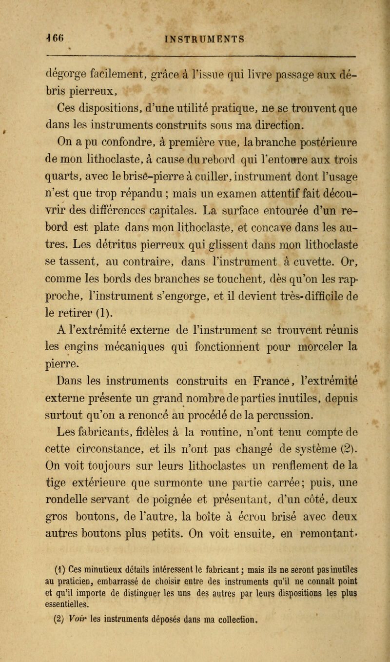 dégorge facilement, grâce à l'issue qui livre passage aux dé- bris pierreux, Ces dispositions, d'une utilité pratique, ne se trouvent que dans les instruments construits sous ma direction. On a pu confondre, à première vue, la branche postérieure de mon litlioclaste, à cause du rebord qui l'entoure aux trois quarts, avec le brise-pierre à cuiller, instrument dont l'usage n'est que trop répandu ; mais un examen attentif fait décou- vrir des différences capitales. La surface entourée d'un re- bord est plate dans mon litlioclaste, et concave dans les au- tres. Les détritus pierreux qui glissent dans mon lithoclaste se tassent, au contraire, dans l'instrument à cuvette. Or, comme les bords des branches se touchent, dès qu'on les rap- proche, l'instrument s'engorge, et il devient très-difficile de le retirer (1). A l'extrémité externe de l'instrument se trouvent réunis les engins mécaniques qui fonctionnent pour morceler la pierre. Dans les instruments construits en France, l'extrémité externe présente un grand nombre de parties inutiles, depuis surtout qu'on a renoncé au procédé de la percussion. Les fabricants, fidèles à la routine, n'ont tenu compte de cette circonstance, et ils n'ont pas changé de système (2). On voit toujours sur leurs lithoclastes un renflement de la tige extérieure que surmonte une partie carrée; puis, une rondelle servant de poignée et présentant, d'un côté, deux gros boutons, de l'autre, la boîte à écrou brisé avec deux autres boutons plus petits. On voit ensuite, en remontant» (1) Ces minutieux détails intéressent le fabricant ; mais ils ne seront pas inutiles au praticien, embarrassé de choisir entre des instruments qu'il ne connait point et qu'il importe de distinguer les uns des autres par leurs dispositions les plus essentielles. (2) Voir les instruments déposés dans ma collection.
