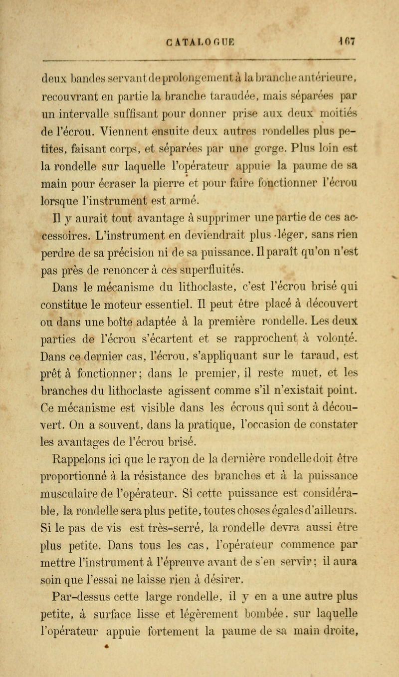 deux bandes servanl deprolongemenl à La branche antérieure, recouvrant en partie la branche taraudée, mais ièç&pèm par un intervalle suffisant pour donner prise aux deux moil de Técrou. Viennent ensuite deux autres rondelles plus pe- tites, faisant corps, et séparées par une gorge. Plus loin si! la rondelle sur laquelle l'opérateur appuie la paume de Ml main pour écraser la pierre et pour feîre fonctionner L'écran lorsque l'instrument est armé. Il y aurait tout avantage à supprimer une partie de ces ft6- cessoires. L'instrument en deviendrait plus -léger, sans rien perdre de sa précision ni de sa puissance. Il paraît qu'on n'est pas près de renoncera ces superfluités. Dans le mécanisme du lithoclaste, c'est l'écrou brisé qui constitue le moteur essentiel. Il peut être placé à découvert ou dans une boîte adaptée à la première rondelle. Les deux parties de l'écrou s'écartent et se rapprochent à volonté. Dans ce dernier cas, l'écrou, s'appliquant sur le taraud, est prêta fonctionner; dans le premier, il reste muet, et les branches du lithoclaste agissent comme s'il n'existait point. Ce mécanisme est visible dans les écrous qui sont à décou- vert. On a souvent, dans la pratique, l'occasion de constater les avantages de l'écrou brisé. Rappelons ici que le rayon de la dernière rondelle doit être proportionné à la résistance des branches et à la puissance musculaire de l'opérateur. Si cette puissance est considéra- ble, la rondelle sera plus petite, toutes choses égales d'ailleurs. Si le pas de vis est très-serré, la rondelle devra aussi être plus petite. Dans tous les cas, l'opérateur commence par mettre l'instrument à l'épreuve avant de s'en servir : il aura soin que l'essai ne laisse rien à désirer. Par-dessus cette large rondelle, il y en a une autre plus petite, à surface lisse et légèrement bombée. sur laquelle l'opérateur appuie fortement la paume de sa main droite,