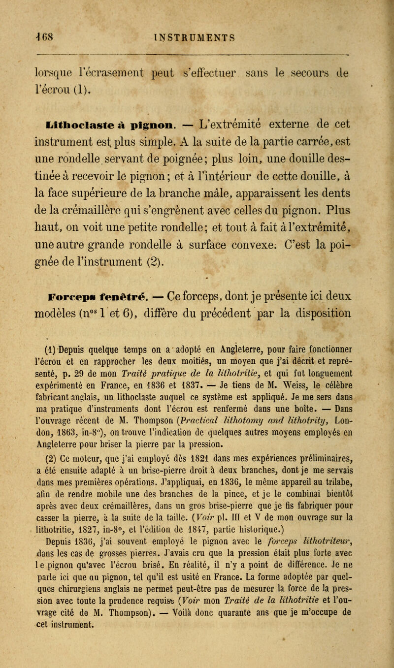 lorsque l'écrasement peut s'effectuer sans le secours de l'écrou (1). Lifiiociaste a pignon. — L'extrémité externe de cet instrument est. plus simple. A la suite de la partie carrée, est une rondelle servant de poignée; plus loin, une douille des- tinée à recevoir le pignon; et à l'intérieur de cette douille, à la face supérieure de la branche mâle, apparaissent les dents de la crémaillère qui s'engrènent avec celles du pignon. Plus haut, on voit une petite rondelle; et tout à fait à l'extrémité, une autre grande rondelle à surface convexe. C'est la poi- gnée de l'instrument (2). Forceps fenêtre. — Ce forceps, dont je présente ici deux modèles (nos 1 et 6), diffère du précédent par la disposition (1) Depuis quelque temps on a ' adopté en Angleterre, pour faire fonctionner l'écrou et en rapprocher les deux moitiés, un moyen que j'ai décrit et repré- senté, p. 29 de mon Traité pratique de la lithotritie, et qui fut longuement expérimenté en France, en 1836 et 1837. —• Je tiens de M. Weiss, le célèbre fabricant anglais, un lithoclaste auquel ce système est appliqué. Je me sers dans ma pratique d'instruments dont l'écrou est renfermé dans une boîte. — Dans l'ouvrage récent de M. Thompson (Practical lithotomy and Kthotrity, Lon- don, 1863, in-8°), on trouve l'indication de quelques autres moyens employés en Angleterre pour briser la pierre par la pression. (2) Ce moteur, que j'ai employé dès 1821 dans mes expériences préliminaires, a été ensuite adapté à un brise-pierre droit à deux branches, dont je me servais dans mes premières opérations. J'appliquai, en 1836, le même appareil au trilabe, afin de rendre mobile une des branches de la pince, et je le combinai bientôt après avec deux crémaillères, dans un gros brise-pierre que je fis fabriquer pour casser la pierre, à la suite de la taille. {Voir pi. III et V de mon ouvrage sur la lithotritie, 1827, in-8°, et l'édition de 1847, partie historique.) Depuis 1836, j'ai souvent employé le pignon avec le forceps lithotriteur, dans les cas de grosses pierres. J'avais cru que la pression était plus forte avec le pignon qu'avec l'écrou brisé. En réalité, il n'y a point de différence. Je ne parle ici que au pignon, tel qu'il est usité en France. La forme adoptée par quel- ques chirurgiens anglais ne permet peut-être pas de mesurer la force de la pres- sion avec toute la prudence requist {Voir mon Traité de la lithotritie et l'ou- vrage cité de M. Thompson). — Voilà donc quarante ans que je m'occupe de cet instrument.