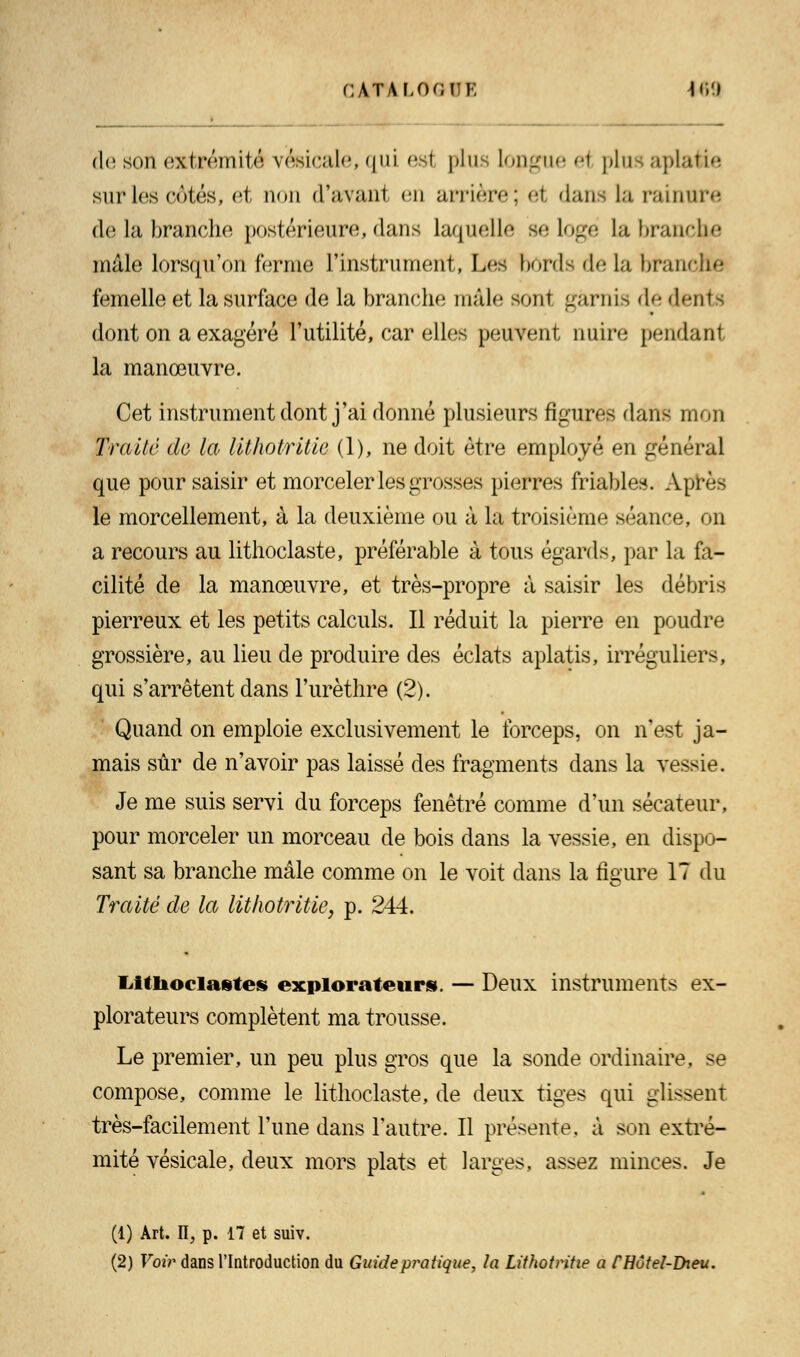 de son extrémité vèsicale, qui es! plus lojigue ei plus aplatie sur les côtés, et non d'avanl en arrière; ei dans la rainure de la branche postérieure, dans laquelle se logé La branche mâle lorsqu'on ferme l'instrument, Les bords de la branche femelle et la surface de la branche mâle sont garnis de dents dont on a exagéré l'utilité, car elles peuvent nuire pendant la manœuvre. Cet instrument dont j'ai donné plusieurs figures dans mon Traité do la lithotritie (1), ne doit être employé en général que pour saisir et morceler les grosses pierres friables. Après le morcellement, à la deuxième ou à la troisième séance, on a recours au lithoclaste, préférable à tous égards, par la fa- cilité de la manœuvre, et très-propre à saisir les débris pierreux et les petits calculs. Il réduit la pierre en poudre grossière, au lieu de produire des éclats aplatis, irréguliers, qui s'arrêtent dans l'urèthre (2). Quand on emploie exclusivement le forceps, on n'est ja- mais sûr de n'avoir pas laissé des fragments dans la vessie. Je me suis servi du forceps fenêtre comme d'un sécateur, pour morceler un morceau de bois dans la vessie, en dispo- sant sa branche mâle comme on le voit dans la figure 17 du Traité de la lithotritie, p. 244. liitlioclastes explorateurs. — Deux instruments ex- plorateurs complètent ma trousse. Le premier, un peu plus gros que la sonde ordinaire, se compose, comme le lithoclaste, de deux tiges qui glissent très-facilement l'une dans l'autre. Il présente, à son extré- mité vésicale, deux mors plats et larges, assez minces. Je (1) Art. II, p. 17 et suiv. (2) Voir dans l'Introduction du Guide pratique, la Lithotritie a fHôtel-Dieu.