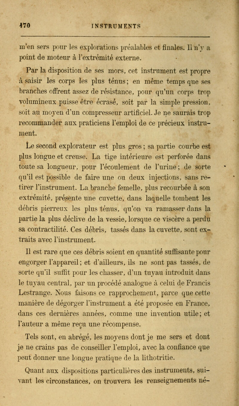 m'en sers pour les explorations préalables et finales. Il n'y a point de moteur à l'extrémité externe. Par la disposition de ses mors, cet instrument est propre à saisir les corps les plus ténus ; en même temps que ses branches offrent assez de résistance, pour qu'un corps trop volumineux puisse être écrasé, soit par la simple pression, soit au moyen d'un compresseur artificiel. Je ne saurais trop recommander aux praticiens l'emploi de ce précieux instru- ment. Le second explorateur est plus gros ; sa partie courbe est plus longue et creuse. La tige intérieure est perforée dans toute sa longueur, pour l'écoulement de l'urine ; de sorte qu'il est possible de faire une ou deux injections, sans re- tirer l'instrument. La branche femelle, plus recourbée à son extrémité, présente une cuvette, dans laquelle tombent les débris pierreux les plus ténus, qu'on va ramasser dans la partie la plus déclive de la vessie, lorsque ce viscère a perdu sa contractilité. Ces débris, tassés dans la cuvette, sont ex- traits avec l'instrument. Il est rare que ces débris soient en quantité suffisante pour engorger l'appareil ; et d'ailleurs, ils ne sont pas tassés, de sorte qu'il suffit pour les chasser, d'un tuyau introduit dans le tuyau central, par un procédé analogue à celui de Francis Lestrange. Nous faisons ce rapprochement, parce que cette manière de dégorger l'instrument a été proposée en France, dans ces dernières années, comme une invention utile; et l'auteur a même reçu une récompense. Tels sont, en abrégé, les moyens dont je me sers et dont je ne crains pas de conseiller l'emploi, avec la confiance que peut donner une longue pratique de la lithotritie. Quant aux dispositions particulières des instruments, sui- vant les circonstances, on trouvera les renseignements né-