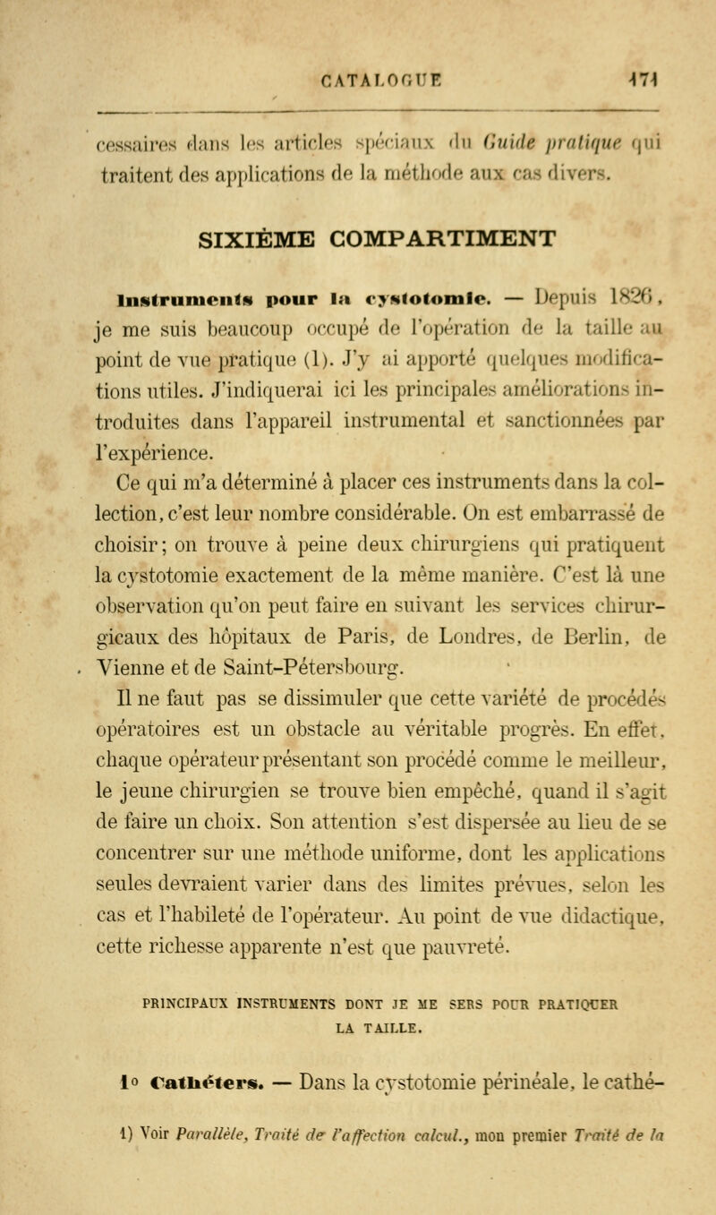 cessaires dans les articles spéciaux dti Guidé pratique qui traitent des applications de la méthode aux cas diver SIXIÈME COMPARTIMENT instruments pour la cystotomfe. — Dçpuis 1826 j je me suis beaucoup occupé de l'opération de la taille point de vue pratique (1). J'y ai apporté quelques modifica- tions utiles. J'indiquerai ici les principales améliorations in- troduites dans l'appareil instrumental et sanctionnées par l'expérience. Ce qui m'a déterminé à placer ces instruments dans la col- lection, c'est leur nombre considérable. On est embarrasse de choisir ; on trouve à peine deux chirurgiens qui pratiquent la c}rstotomie exactement de la même manière. C'est là une observation qu'on peut faire en suivant les services chirur- gicaux des hôpitaux de Paris, de Londres de Berlin, de Vienne et de Saint-Pétersbourg. Il ne faut pas se dissimuler que cette variété de procédé- opératoires est un obstacle au véritable progrès. En effet, chaque opérateur présentant son procédé comme le meilleur, le jeune chirurgien se trouve bien empêché, quand il s'agit de faire un choix. Son attention s'est dispersée au lieu de se concentrer sur une méthode uniforme, dont les applications seules devraient varier dans des limites prévues, selon les cas et l'habileté de l'opérateur. Au point de vue didactique, cette richesse apparente n'est que pauvreté. PRINCIPAUX INSTRUMENTS DONT JE ME SERS POUR PRATIQUER LA TAILLE. i<> Cathéters. — Dans la cystotomie périnéale, le cathé- 1) Voir Parallèle, Traité de l'affection calcul., mon premier Traité de la