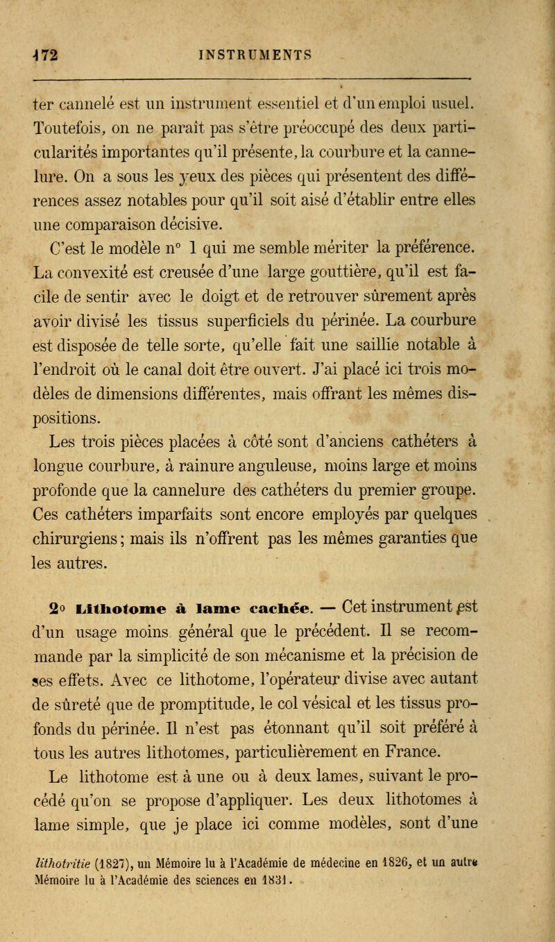 ter cannelé est un instrument essentiel et d'un emploi usuel. Toutefois, on ne paraît pas s'être préoccupé des deux parti- cularités importantes qu'il présente, la courbure et la canne- lure. On a sous les yeux des pièces qui présentent des diffé- rences assez notables pour qu'il soit aisé d'établir entre elles une comparaison décisive. C'est le modèle n° 1 qui me semble mériter la préférence. La convexité est creusée d'une large gouttière, qu'il est fa- cile de sentir avec le doigt et de retrouver sûrement après avoir divisé les tissus superficiels du périnée. La courbure est disposée de telle sorte, qu'elle fait une saillie notable à l'endroit où le canal doit être ouvert. J'ai placé ici trois mo- dèles de dimensions différentes, mais offrant les mêmes dis- positions. Les trois pièces placées à côté sont d'anciens cathéters à longue courbure, à rainure anguleuse, moins large et moins profonde que la cannelure des cathéters du premier groupe. Ces cathéters imparfaits sont encore employés par quelques chirurgiens ; mais ils n'offrent pas les mêmes garanties que les autres. 2« Lithotome à lame cachée. — Cet instrument Est d'un usage moins général que le précédent. Il se recom- mande par la simplicité de son mécanisme et la précision de ses effets. Avec ce lithotome, l'opérateur divise avec autant de sûreté que de promptitude, le col vésical et les tissus pro- fonds du périnée. Il n'est pas étonnant qu'il soit préféré à tous les autres lithotomes, particulièrement en France. Le lithotome est à une ou à deux lames, suivant le pro- cédé qu'on se propose d'appliquer. Les deux lithotomes à lame simple, que je place ici comme modèles, sont d'une lithotritie (1827), un Mémoire lu à l'Académie de médecine en 1826, et un autr* Mémoire lu à l'Académie des sciences en 1831.