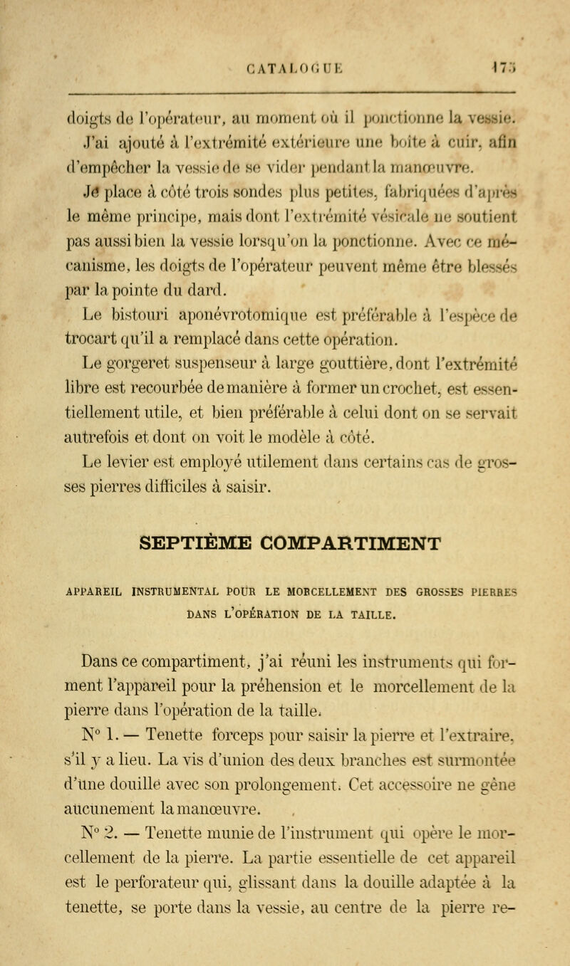 doigts de l'opérateur, ftu momentoà il ponctionne la J'ai ajoutée L'extrémité extérieure une boîteà cuir, afin d'empêcher la vessie (Je se vider pendant la manpeuvm Je place à coté trois sondes plus petites, fabriquées d'ap le même principe, niais dont l'extrémité vésicale ne soutient pas aussi bien la vessie lorsqu'on la ponctionne. Avec ce mé- canisme, les doigts de l'opérateur peuvent même être ble par la pointe du dard. Le bistouri aponévrotomiqno est pré ferai >l<i à 1 '• -^j -•** -* - de trocart qu'il a remplacé dans cette opération. Le gorgeret suspenseur à large gouttière, dont l'extrémité libre est recourbée de manière à former un crochet, est essen- tiellement utile, et bien préférable à celui dont on se servait autrefois et dont on voit le modèle à côté. Le levier est employé utilement dans certains cas de gfl — ses pierres difficiles à saisir. SEPTIÈME COMPARTIMENT APPAREIL INSTRUMENTAL POUR LE MORCELLEMENT DES GROSSES PIERRES DANS L'OPÉRATION DE LA TAILLE. Dans ce compartiment, j'ai réuni les instruments qui for- ment l'appareil pour la préhension et le morcellement de la pierre dans l'opération de la taille. N° 1. — Tenette forceps pour saisir la pierre et l'extraire, s'il y a lieu. La vis d'union des deux branches est sttrmi mtée d'une douille avec son prolongement. Cet accessoire ne gène aucunement la manœuvre. N° 2. — Tenette munie de l'instrument qui («père le mor- cellement de la pierre. La partie essentielle de cet appareil est le perforateur qui, glissant dans la douille adaptée à la tenette, se porte dans la vessie, au centre de la pierre re-