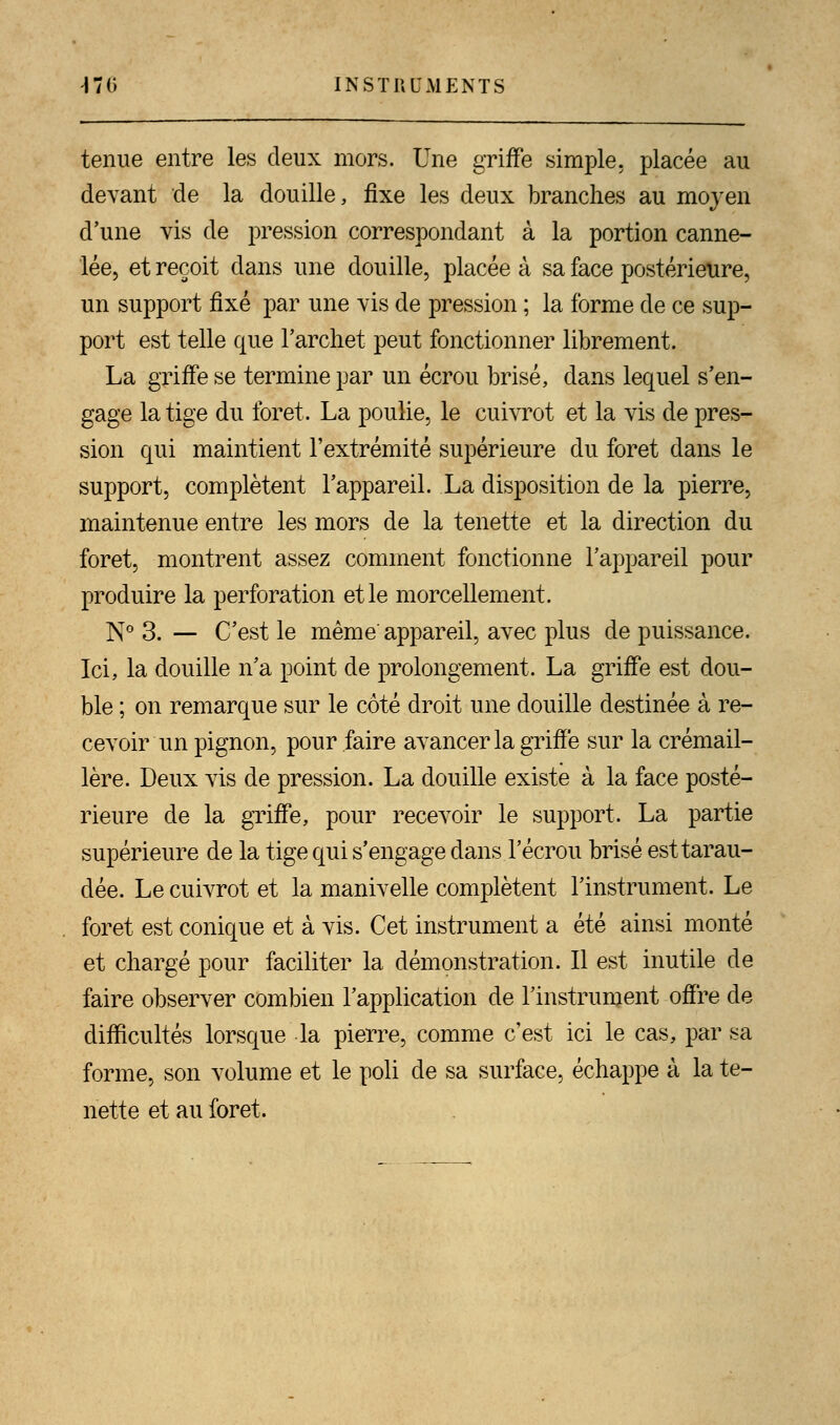 tenue entre les deux mors. Une griffe simple, placée au devant de la douille, fixe les deux branches au moyen d'une vis de pression correspondant à la portion canne- lée, et reçoit dans une douille, placée à sa face postérieure, un support fixé par une vis de pression ; la forme de ce sup- port est telle que l'archet peut fonctionner librement. La griffe se termine par un écrou brisé, dans lequel s'en- gage la tige du foret. La poulie, le cuivrot et la vis de pres- sion qui maintient l'extrémité supérieure du foret dans le support, complètent l'appareil. La disposition de la pierre, maintenue entre les mors de la tenette et la direction du foret, montrent assez comment fonctionne l'appareil pour produire la perforation et le morcellement. N° 3. — C'est le même appareil, avec plus de puissance. Ici, la douille n'a point de prolongement. La griffe est dou- ble ; on remarque sur le côté droit une douille destinée à re- cevoir un pignon, pour faire avancer la griffe sur la crémail- lère. Deux vis de pression. La douille existe à la face posté- rieure de la griffe, pour recevoir le support. La partie supérieure de la tige qui s'engage dans l'écrou brisé est tarau- dée. Le cuivrot et la manivelle complètent l'instrument. Le foret est conique et à vis. Cet instrument a été ainsi monté et chargé pour faciliter la démonstration. Il est inutile de faire observer combien l'application de l'instrument offre de difficultés lorsque la pierre, comme c'est ici le cas, par sa forme, son volume et le poli de sa surface, échappe à la te- nette et au foret.