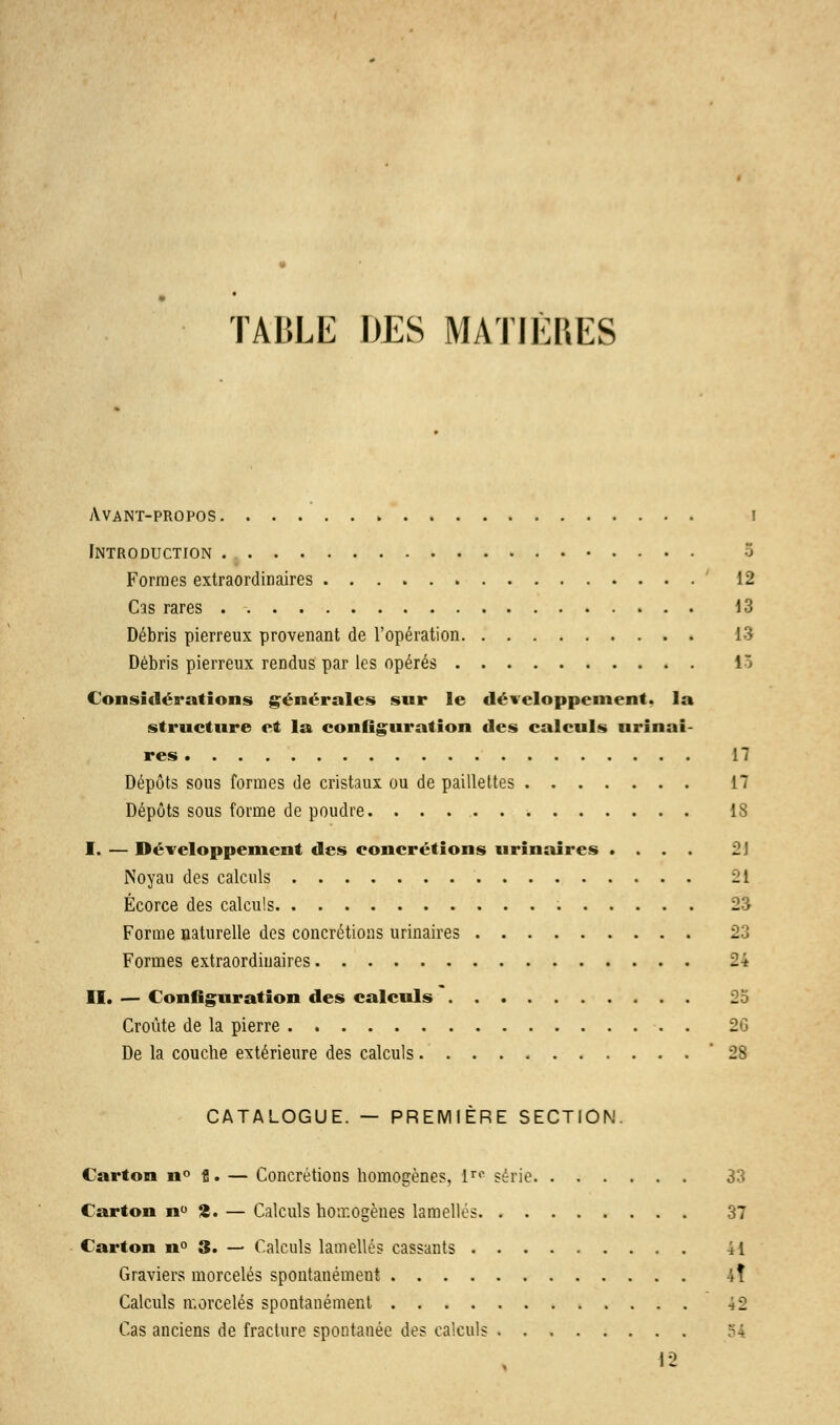 TABLE DES MATIÈRES Avant-propos i Introduction 5 Formes extraordinaires 12 Cas rares 13 Débris pierreux provenant de l'opération 13 Débris pierreux rendus par les opérés lô Considérations générales sur le développement. la structure et la configuration des calculs urinai- res 17 Dépôts sous formes de cristaux ou de paillettes 17 Dépôts sous forme de poudre. 18 I. — Développement des concrétions urinaires .... 2] Noyau des calculs î!l Écorce des calculs 23 Forme naturelle des concrétions urinaires 23 Formes extraordinaires 24 II. — Configuration des calculs 25 Croûte de la pierre . 26 De la couche extérieure des calculs '28 CATALOGUE. — PREMIÈRE SECTION. Carton n° fi. — Concrétions homogènes, 1™ série 33 Carton n° 2. — Calculs homogènes lamelles 37 Carton n° 3. — Calculs lamelles cassants 41 Graviers morcelés spontanément iî Calculs morcelés spontanément 4 2 Cas anciens de fracture spontanée des calculs 12