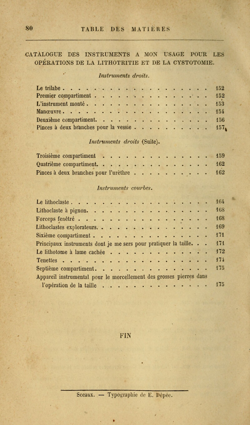 CATALOGUE DES INSTRUMENTS A MON USAGE POUR LES OPÉRATIONS DE LA LITHOTRITIE ET DE LA CYSTOTOMIE. Instruments droits. Le trilabe 152 Premier compartiment . 152 L'instrument monté . 153 Manœuvre 154 Deuxième compartiment 156 Pinces à deux branches pour la vessie 157% Instruments droits (Suite). Troisième compartiment 159 Quatrième compartiment 162 Pinces à deux branches pour l'urèthre 162 Instruments courbes. Le lithoclaste 164 Lithoclaste à pignon 468 Forceps fenêtre 168 Lithoclastes explorateurs 169 Sixième compartiment 171 Principaux instruments dont je me sers pour pratiquer la taille. . . 171 Le lithotome à lame cachée 172 Tenettes 174 Septième compartiment 175. Appareil instrumental pour le morcellement des grosses pierres dans l'opération de la taille *75 FIN Sceaux. — Typographie de E. Dépée.