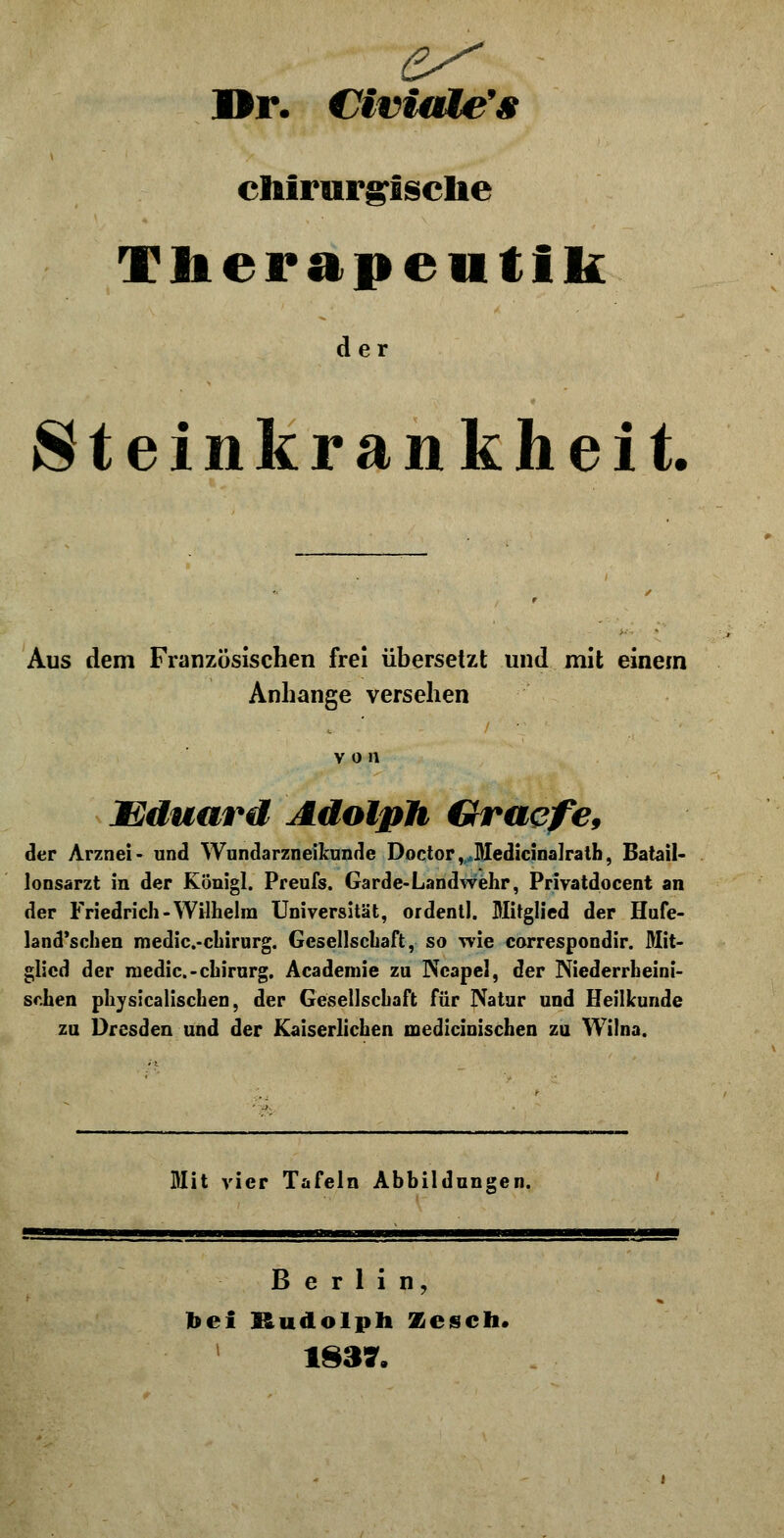 Dr. CiviaMe's chirurgische Therapentik der Steinkrankheit. Aus dem Französischen frei übersetzt und mit einem Anhange versehen Eduard Adolph Graefe, der Arznei- und Wundarzneikunde Doctor, Medicinalrath, Batail- lonsarzt in der Königl. Preufs. Garde-Landwehr, Privatdocent an der Friedrich-Wilhelm Universität, ordentl. Mitglied der Hufe- land'schen medic.-chirurg. Gesellschaft, so wie correspondir. Mit- glied der medic.-chirurg. Academie zu Neapel, der Niederrheini- schen physicalischen, der Gesellschaft für Natur und Heilkunde zu Dresden und der Kaiserlichen medicinischen zu Wilna. Mit vier Tafeln Abbildungen. Berlin, bei Rudolph Zesch. 1837.