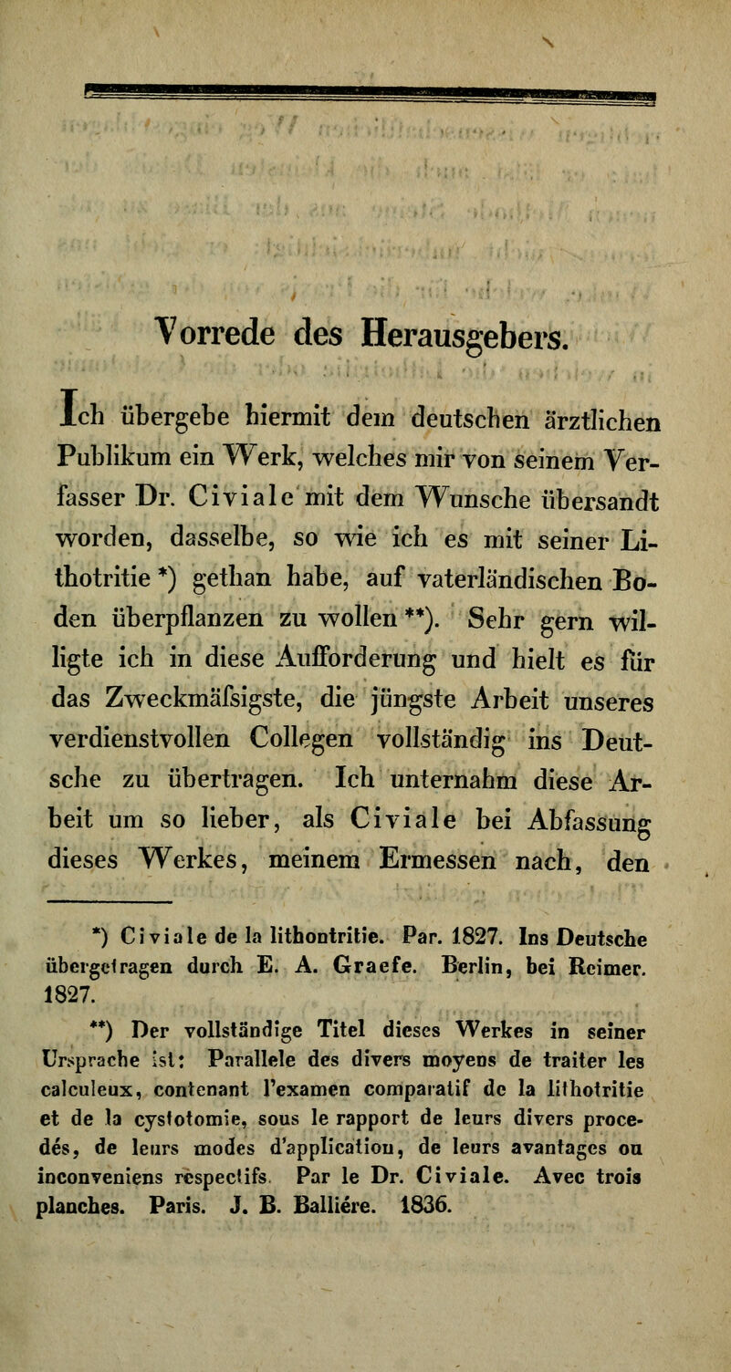 Vorrede des Herausgebers. Ich übergebe hiermit dem deutschen ärztlichen Publikum ein Werk, welches mir von seinem Ver- fasser Dr. Civiale mit dem Wunsche übersandt worden, dasselbe, so wie ich es mit seiner Li- thotritie *) gethan habe, auf vaterländischen Bo- den überpflanzen zu wollen **). Sehr gern wil- ligte ich in diese Aufforderung und hielt es fiir das Zweckmäfsigste, die jüngste Arbeit unseres verdienstvollen Collegen vollständig ins Deut- sche zu übertragen. Ich unternahm diese Ar- beit um so lieber, als Civiale bei Abfassung dieses Werkes, meinem Ermessen nach, den *) Civiale de la lithontritie. Par. 1827. Ins Deutsche übergclragen durch E. A. Graefe. Berlin, bei Reimer. 1827. **) Der vollständige Titel dieses Werkes in seiner Ursprache ist: Parallele des divers moyens de traiter les calculeux, contenant l'examen comparatif de la lithotritie et de la cysfotomie, sous le rapport de leurs divers proce- des, de leurs modes d'applicätiou, de leurs avantages ou inconveniens respectifs Par le Dr. Civiale. Avec trois planches. Paris. J. B. Balliere. 1836.