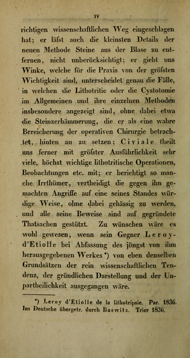 richtigen wissenschaftlichen Weg eingeschlagen hat; er läfst auch die kleinsten Details der neuen Methode Steine aus der Blase zu ent- fernen, nicht unberücksichtigt.: er giebt uns Winke, welche für die Praxis von der gröfsten Wichtigkeit sind, unterscheidet genau die Falle, in welchen die Lithotritie oder die Cystotomie im Allgemeinen und ihre einzelnen Methoden insbesondere angezeigt sind, ohne dabei etwa die Steinzerhämmerung, die er als eine wahre Bereicherung der operativen Chirurgie betrach- tet, hinten an zu setzen; Civiale theilt uns ferner mit gröfster Ausführlichkeit sehr viele, höchst wichtige lithotritische Operationen, Beobachtungen etc. mit; er berichtigt so man- che Irrthümer, vertheidigt die gegen ihn ge- machten Angriffe auf eine seines Standes wür- dige Weise, ohne dabei gehässig zu werden, und alle seine Beweise sind auf gegründete Thatsachen gestützt. Zu wünschen wäre es wohl gewesen, wenn sein Gegner Leroy- d'Etiolle bei Abfassung des jüngst von ihm herausgegebenen Werkes *) von eben denselben Grundsätzen der rein wissenschaftlichen Ten- denz, der gründlichen Darstellung und der Ln- partheilichkeit ausgegangen wäre. *) Leroy d'Etiolle de la lilholripsie. Par. 1836. Ins Deutsche übergetr. durch Baswitz. Trier 1836.