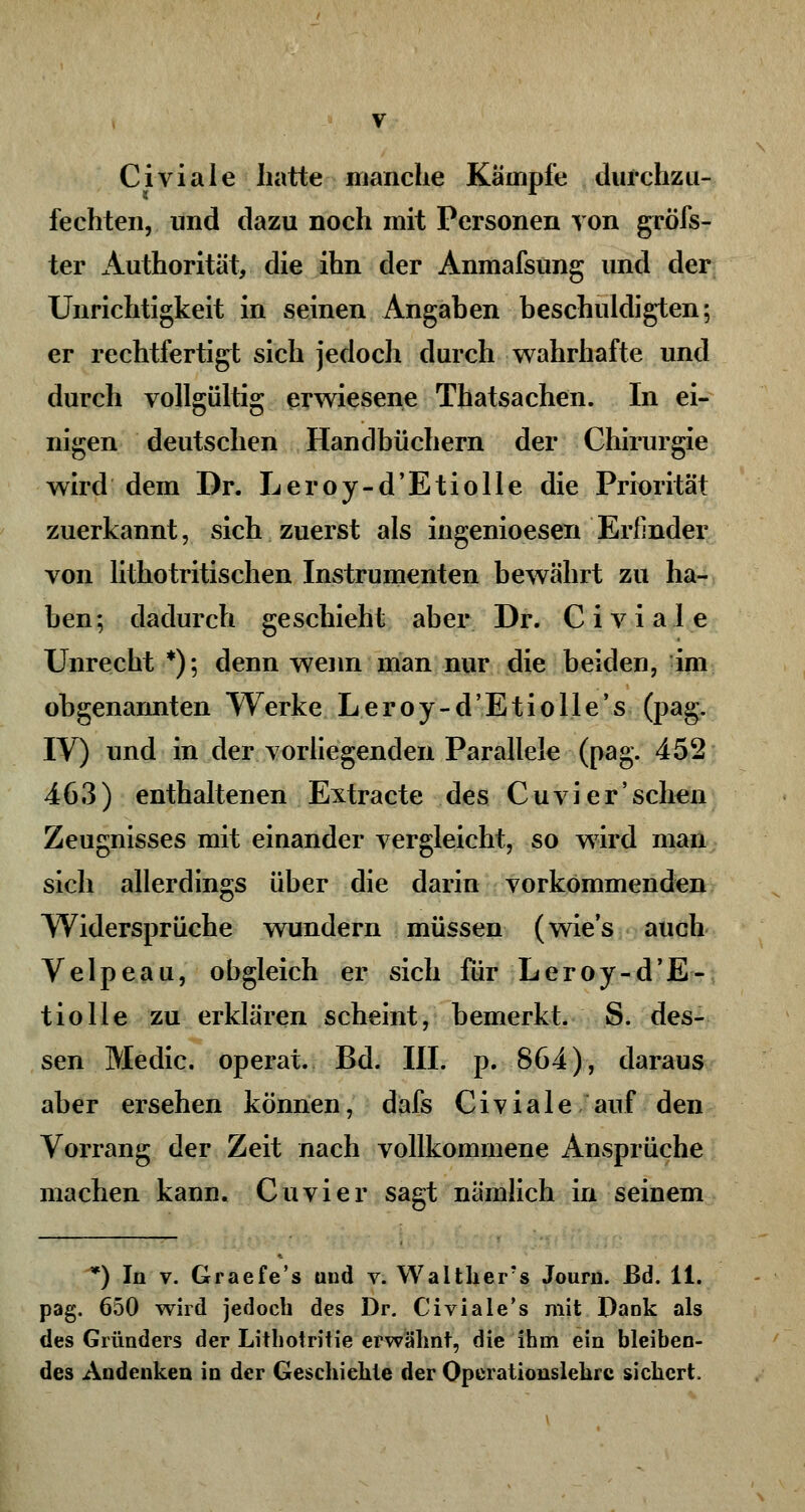 Civiale hatte manche Kämpfe durchzu- fechten, und dazu noch mit Personen von gröfs- ter Authorität, die ihn der Anmafsung und der Unrichtigkeit in seinen Angaben beschuldigten; er rechtfertigt sich jedoch durch wahrhafte und durch vollgültig erwiesene Thatsachen. In ei- nigen deutschen Handbüchern der Chirurgie wird dem Dr. Leroy-d'Etiolle die Priorität zuerkannt, sich zuerst als ingenioesen Erfinder von lithotritischen Instrumenten bewährt zu ha- ben; dadurch geschieht aber Dr. Civiale Unrecht *); denn wenn man nur die beiden, im obgenannten Werke Leroy-d'Etiolle's (pag. IV) und in der vorliegenden Parallele (pag. 452 463) enthaltenen Extra cte des Cu vi er 'sehen Zeugnisses mit einander vergleicht, so wird man sich allerdings über die darin vorkommenden Widersprüche wundern müssen (wies auch Velpeau, obgleich er sich für Leroy-d'E- tiolle zu erklären scheint, bemerkt. S. des- sen Medic. operat. Bd. III. p. 864), daraus aber ersehen können, dafs Civiale auf den Vorrang der Zeit nach vollkommene Ansprüche machen kann. Cuvier sagt nämlich in seinem *) In v. Graefe's und v. Walthers Journ. ßd. 11. pag. 650 wird jedoch des Dr. Civiale's mit Dank als des Gründers der Litliotritie erwähnt, die ihm ein bleiben- des Andenken in der Geschichte der Operationslehrc sichert,