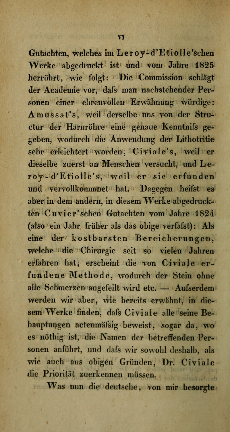 Gutachten, welches im Leroy-d'Etiolle'schen Werke abgedruckt ist und vom Jahre 1825 herrührt, wie folgt: Die Conlmission schlägt der Academie vor, dafs man nachstehender Per- sonen einer ehrenvollen Erwähnung würdige: Amussat's, weil derselbe uns von der Stru- ctur der Harnröhre eine genaue Kenntnifs ge- geben, wodurch die Anwendung der Lithotritie sehr erleichtert worden; Civiale's, weil er dieselbe zuerst an Menschen versucht, und Le- roy - d'Etiolle's, weil er sie erfunden und vervollkommnet hat. Dagegen heifst es aber in dem andern, in diesem Werke abgedruck- ten Cu vier 'sehen Gutachten vom Jahre 1824 (also ein Jahr früher als das obige verfafst): Als eine der kostbarsten Bereicherungen, welche die Chirurgie seit so vielen Jahren erfahren hat, erscheint die von Civiale er- fundene Methode, wodurch der Stein ohne alle Schmerzen angefeilt wird etc. — Aufserdem werden wir aber, wie bereits erwähnt, in die- sem Werke finden, dafs Civiale alle seine Be- hauptungen actenmäfsig beweist, sogar da, wo es nöthig ist, die Namen der betreifenden Per- sonen anführt, und dafs wir sowohl deshalb, als wie auch aus obigen Gründen, Dr. Civiale die Priorität zuerkennen müssen. Was nun die deutsche, von mir besorgte
