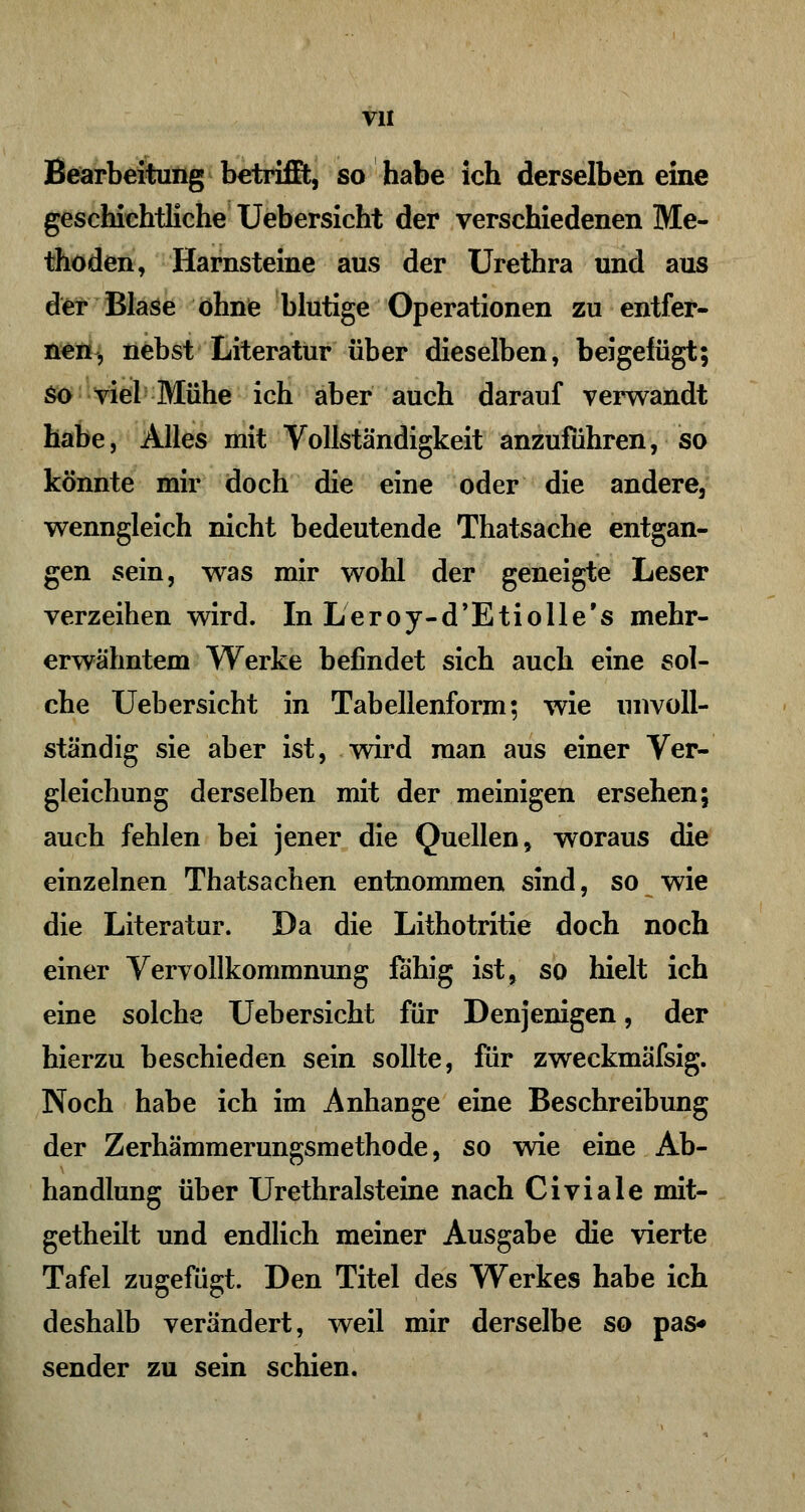 Bearbeitung betrifft, so habe ich derselben eine geschichtliche Uebersicht der verschiedenen Me- thoden, Harnsteine aus der Urethra und aus der Blase ohne blutige Operationen zu entfer- nen, nebst Literatur über dieselben, beigelügt; So viel Mühe ich aber auch darauf verwandt habe, Alles mit Vollständigkeit anzuführen, so könnte mir doch die eine oder die andere, wenngleich nicht bedeutende Thatsache entgan- gen sein, was mir wohl der geneigte Leser verzeihen wird. In Leroy-d'Etiolle's mehr- erwähntem Werke befindet sich auch eine sol- che Uebersicht in Tabellenform; wie unvoll- ständig sie aber ist, wird man aus einer Ver- gleichung derselben mit der meinigen ersehen; auch fehlen bei jener die Quellen, woraus die einzelnen Thatsachen entnommen sind, so wie die Literatur. Da die Lithotritie doch noch einer Vervollkommnung fähig ist, so hielt ich eine solche Uebersicht für Denjenigen, der hierzu beschieden sein sollte, für zweckmäfsig. Noch habe ich im Anhange eine Beschreibung der Zerhämmerungsmethode, so wie eine Ab- handlung über Urethralsteine nach Civiale mit- getheilt und endlich meiner Ausgabe die vierte Tafel zugefügt. Den Titel des Werkes habe ich deshalb verändert, weil mir derselbe so pas* sender zu sein schien.