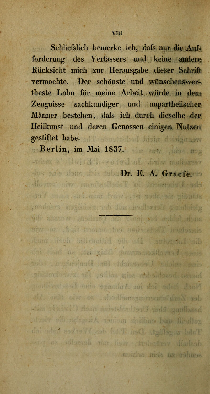 Schließlich bemerke ich, dafs nur die Auf- forderung des Verfassers und keine andere Rücksicht mich zur Herausgabe dieser Schrill vermochte. Der schönste und wünschenswer- theste Lohn für meine Arbeit würde in dem Zeugnisse sachkundiger und unparteiischer Männer bestehen, dafs ich durch dieselbe der Heilkunst und deren Genossen einigen Nutzen gestiftet habe. Berlin, im Mai 1837. Dr. E. A. Graefe.