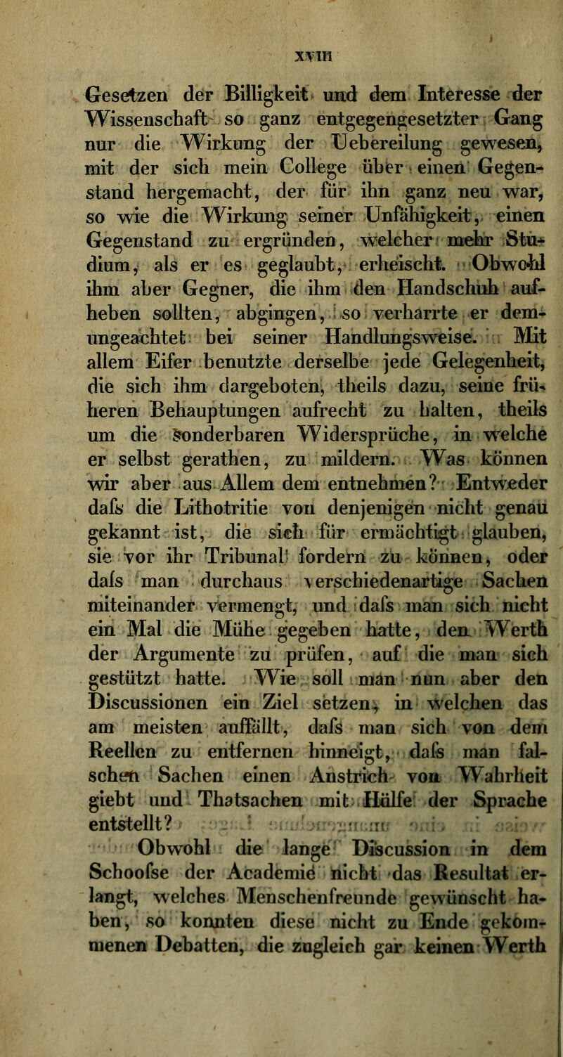 Gesetzen der Billigkeit und dem Interesse der Wissenschaft so ganz entgegengesetzter Gang nur die Wirkung der Uebereilung gewesen, mit der sich mein College über einen Gegen- stand hergemacht, der für ihn ganz neu war, so wie die Wirkung seiner Unfähigkeit, einen Gegenstand zu ergründen, welcher mehr Stu* dium, als er es geglaubt, erheischt. Obwohl ihm aber Gegner, die ihm den Handschuh auf- heben sollten, abgingen, so verharrte er dem- ungeachtet bei seiner Handlungsweise. Mit allem Eifer benutzte derselbe jede Gelegenheit, die sich ihm dargeboten, theils dazu, seine frü- heren Behauptungen aufrecht zu halten, theils um die sonderbaren Widersprüche, in welche er selbst gerathen, zu mildern. Was können wir aber aus Allem dem entnehmen? Entweder dafs die Lithotritie von denjenigen nicht genau gekannt ist, die sich für ermächtigt glauben, sie vor ihr Tribunal' fordern zu können, oder dafs man durchaus \ erschiedenartige Sachen miteinander vermengt, und dafs man sich nicht ein Mal die Mühe gegeben hatte, den Werth der Argumente zu prüfen, auf die man sich gestützt hatte. Wie soll man nun aber den Discussionen ein Ziel setzen, in welchen das am meist€n auffällt, dafs man sich von dem Reellen zu entfernen hinneigt, dafs man fal- sch eti Sachen einen Anstrich von Wahrheit giebt und Thatsachen mit Hülfe der Sprache entstellt? Obwohl die lange Discussion in dem Schoofse der Academie* nicht das Resultat er- langt, welches Menschenfreunde gewünscht ha- ben, so konnten diese nicht zu Ende gekom- menen Debatten, die zugleich gar keinen Werth