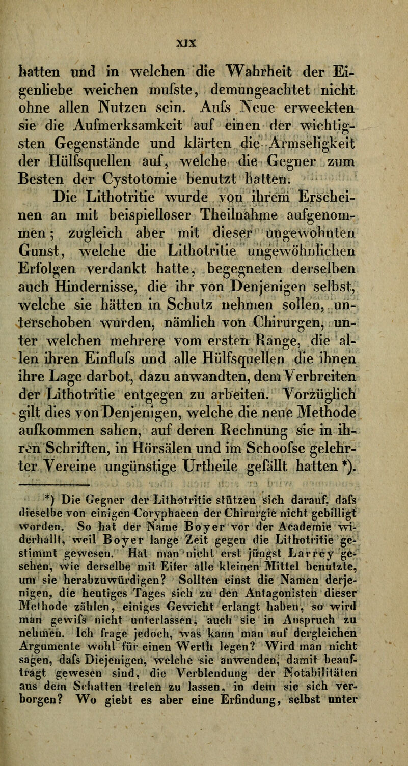 hatten und in welchen die Wahrheit der Ei- genliebe weichen mufste, demungeachtet nicht ohne allen Nutzen sein. Aufs Neue erweckten sie die Aufmerksamkeit auf einen der wichtig- sten Gegenstände und klärten die Armseligkeit der Hülfsquellen auf, welche die Gegner zum Besten der Cystotomie benutzt hatten. Die Lithotritie wurde von ihrem Erschei- nen an mit beispielloser Theilnahme aufgenom- men ; zugleich aber mit dieser ungewohnten Gunst, welche die Lithotritie ungewöhnlichen Erfolgen verdankt hatte, begegneten derselben auch Hindernisse, die ihr von Denjenigen selbst, welche sie hätten in Schutz nehmen sollen, un- terschoben wurden, nämlich von Chirurgen, un- ter welchen mehrere vom ersten Bange, die al- len ihren Einflufs und alle Hülfsquellen die ihnen ihre Lage darbot, dazu anwandten, dem Verbreiten der Lithotritie entgegen zu arbeiten. Vorzüglich gilt dies von Denjenigen, welche die neue Methode aufkommen sahen, auf deren Rechnung sie in ih- ren Schriften, in Hörsälen und im Schoofse gelehr- ter Vereine ungünstige Urtheile gefällt hatten *). *) Die Gegner der Lithotritie stützen sich darauf, dafs dieselbe von einigen Coryphaecn der Chirurgie nicht gebilligt worden. So hat der Name Boyer vor der Academie wi- derhallt, weil Boyer lange Zeit gegen die Lithotritie ge- stimmt gewesen. Hat man nicht erst jüngst Larrey ge- sehen, wie derselbe mit Eifer alle kleinen Mittel benutzte, um sie herabzuwürdigen? Sollten einst die Namen derje- nigen, die heutiges Tages sich zu den Antagonisten dieser Methode zählen, einiges Gewicht erlangt haben, so wird man gewifs'nicht unterlassen, auch sie in Anspruch zu nehmen. Ich frage jedoch, was kann man auf dergleichen Argumente wohl für einen Werth legen? Wird man nicht sagen, dafs Diejenigen, welche «ic anwenden^ damit beauf- tragt gewesen sind, die Verblendung der Notabilitäten aus dem Schatten treten zu lassen, in dem sie sich ver- borgen? Wo giebt es aber eine Erfindung, selbst unter