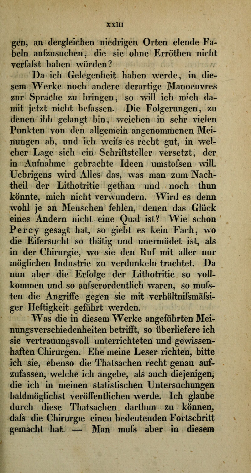 XXJII gen, an dergleichen niedrigen Orten elende Fa- beln aufzusuchen, die sie ohne Erröthen nicht verfafst haben würden? Da ich Gelegenheit haben werde, in die- sem Werke noch andere derartige Manoeuvres zur Sprache zu bringen, so will ich nr'ch da- mit jetzt nicht befassen. Die Folgerungen, zu denen ihh gelangt bin, weichen in sehr vielen Punkten von den allgemein angenommenen Mei- nungen ab, und ich weifs es recht gut, in wel- cher Lage sich ein Schriftsteller versetzt, der in Aufnahme gebrachte Ideen umstofsen will. Uebrigens wird Alles das, was man zum Nach- theil der Lithotritie gethan und noch thun könnte, mich nicht verwundern. Wird es denn wohl je an Menschen fehlen, denen das Glück eines Andern nicht eine Qual ist? Wie schon Percy gesagt hat, so giebt es kein Fach, wo die Eifersucht so thätig und unermüdet ist, als in der Chirurgie, wo sie den Ruf mit aller nur möglichen Industrie zu verdunkeln trachtet. Da nun aber die Erfolge der Lithotritie so voll- kommen und so aufserordentlich waren, so mufs- ten die Angriffe gegen sie mit verhaltnifsmäfsi- ger Heftigkeit gefuhrt werden. Was die in diesem Werke angeführten Mei- nungsverschiedenheiten betrifft, so überliefere ich sie vertrauungsvoll unterrichteten und gewissen- haften Chirurgen. Ehe meine Leser richten, bitte ich sie, ebenso die Thatsachen recht genau auf- zufassen, welche ich angebe, als auch diejenigen, die ich in meinen statistischen Untersuchungen baldmöglichst veröffentlichen werde. Ich glaube durch diese Thatsachen darthun zu können^ dafs die Chirurgie einen bedeutenden Fortschritt gemacht hat. — Man mufs aber in diesem