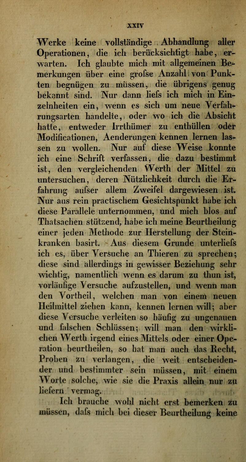 Werke keine vollständige Abhandlung aller Operationen, die ich berücksichtigt habe, er- warten. Ich glaubte mich mit allgemeinen Be- merkungen über eine grofse Anzahl von Punk- ten begnügen zu müssen, die übrigens genug bekannt sind. Nur dann liefs ich mich in Ein- zelnheiten ein, wenn es sich um neue Verfah- rungsarten handelte, oder wo ich die Absicht hatte, entweder Irrthümer zu enthüllen oder Modifikationen, Aenderungen kennen lernen las- sen zu wollen. Nur auf diese Weise konnte ich eine Schrift verfassen, die dazu bestimmt ist, den vergleichenden \Verth der Mittel zu untersuchen, deren Nützlichkeit durch die Er- fahrung aufser allem Zweifel dargewiesen ist. Nur aus rein practischem Gesichtspunkt habe ich diese Parallele unternommen, und mich blos auf Thatsachen stützend, habe ich meine Beurtheilung einer jeden Methode zur Herstellung der Stein- kranken basirt. Aus diesem Grunde unterliefs ich es, über Versuche an Thieren zu sprechen; diese sind allerdings in gewisser Beziehung sehr wichtig, namentlich wenn es darum zu thun ist, vorläufige Versuche aufzustellen, und wenn man den Vortheil, welcben man von einem neuen Heilmittel ziehen kann, kennen lernen will; aber diese Versuche verleiten so häufig zu ungenauen und falschen Schlüssen; will man den wirkli- chen Werth irgend eines Mittels oder einer Ope- ration beurtheilen, so bat man auch das Recht, Proben zu verlangen, die weit entscbeiden- der und bestimmter sein müssen, mit einem Worte solche, wie sie die Praxis allein nur zu liefern vermag. Ich brauche wohl nicht erst bemerken zu müssen, dafs mich bei dieser Beurtheilung keine