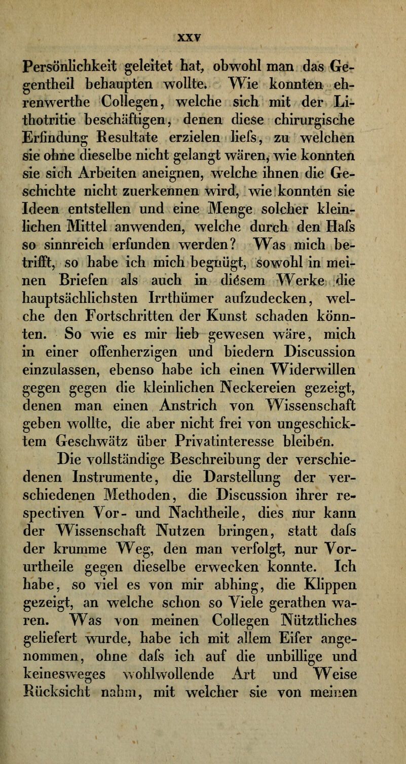 Persönlichkeit geleitet hat, obwohl man das Ge- gentheil behaupten wollte. Wie konnten eh- renwerthe Collegen, welche sich mit der Li- thotritie beschäftigen, denen diese chirurgische Erfindung Resultate erzielen liefs, zu welchen sie ohne dieselbe nicht gelangt wären, wie konnten sie sich Arbeiten aneignen, welche ihnen die Ge- schichte nicht zuerkennen wird, wie konnten sie Ideen entstellen und eine Menge solcher klein- lichen Mittel anwenden, welche durch den Hals so sinnreich erfunden werden? Was mich be- trifft, so habe ich mich begnügt, sowohl in mei- nen Briefen als auch in diesem Werke die hauptsächlichsten Irrthümer aufzudecken, wel- che den Fortschritten der Kunst schaden könn- ten. So wie es mir lieb gewesen wäre, mich in einer offenherzigen und biedern Discussion einzulassen, ebenso habe ich einen Widerwillen gegen gegen die kleinlichen Neckereien gezeigt, denen man einen Anstrich von Wissenschaft geben wollte, die aber nicht frei von ungeschick- tem Geschwätz über Privatinteresse bleiben. Die vollständige Beschreibung der verschie- denen Instrumente, die Darstellung der ver- schiedenen Methoden, die Discussion ihrer re- spectiven Vor- und Nachtheile, dies nur kann der Wissenschaft Nutzen bringen, statt dafs der krumme Weg, den man verfolgt, nur Vor- urtheile gegen dieselbe erwecken konnte. Ich habe, so viel es von mir abhing, die Klippen gezeigt, an welche schon so Viele gerathen wa- ren. Was von meinen Collegen Nütztliches geliefert wurde, habe ich mit allem Eifer ange- nommen, ohne dafs ich auf die unbillige und keinesweges wohlwollende Art und Weise Rücksicht nahm, mit welcher sie von meinen