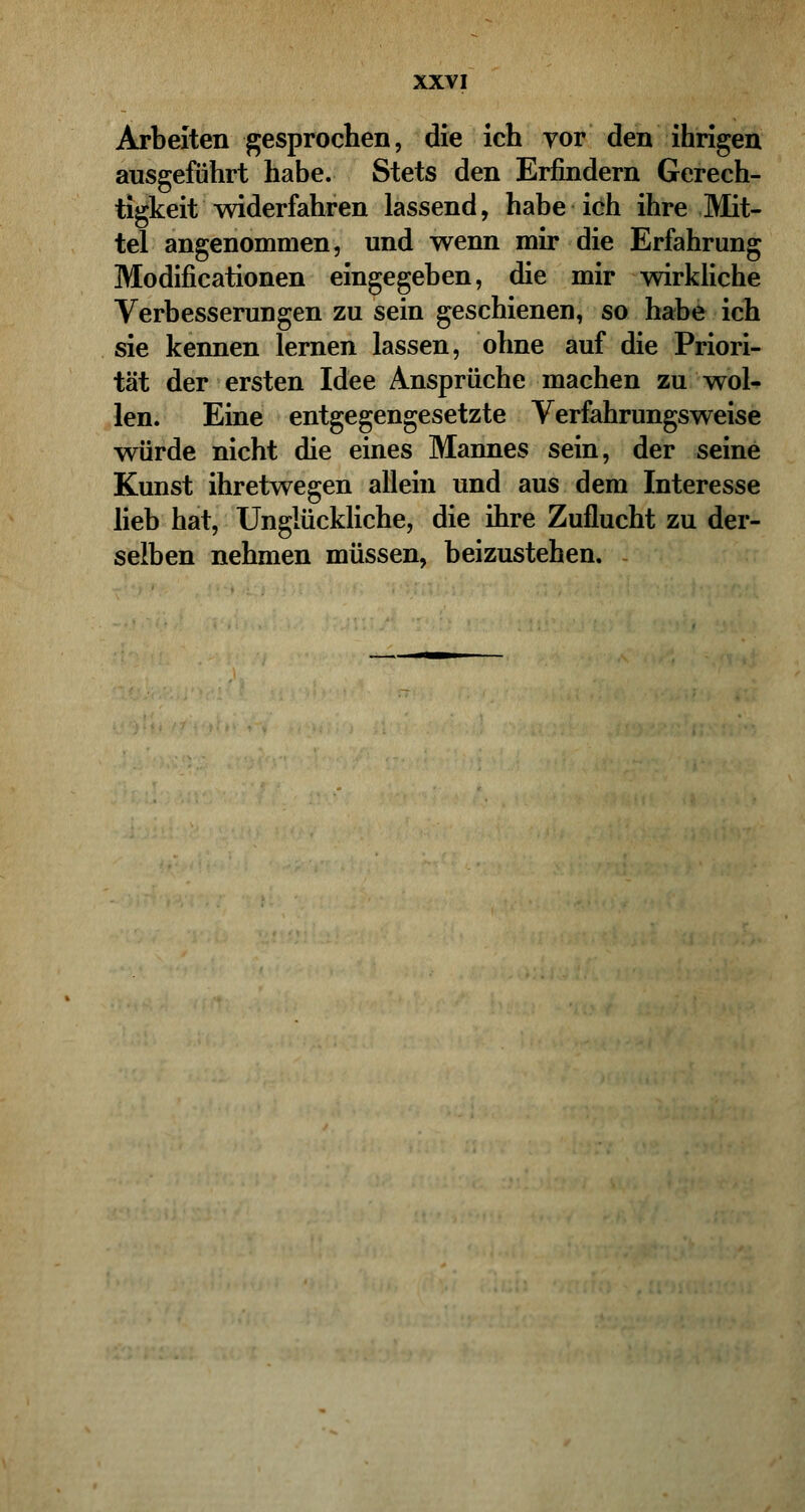 Arbeiten gesprochen, die ich vor den ihrigen ausgeführt habe. Stets den Erfindern Gerech- tigkeit widerfahren lassend, habe ich ihre Mit- tel angenommen, und wenn mir die Erfahrung Modifikationen eingegeben, die mir wirkliche Verbesserungen zu sein geschienen, so habe ich sie kennen lernen lassen, ohne auf die Priori- tät der ersten Idee Ansprüche machen zu wol- len. Eine entgegengesetzte Verfahrungsweise würde nicht die eines Mannes sein, der seine Kunst ihretwegen allein und aus dem Interesse lieb hat, Unglückliche, die ihre Zuflucht zu der- selben nehmen müssen, beizustehen.