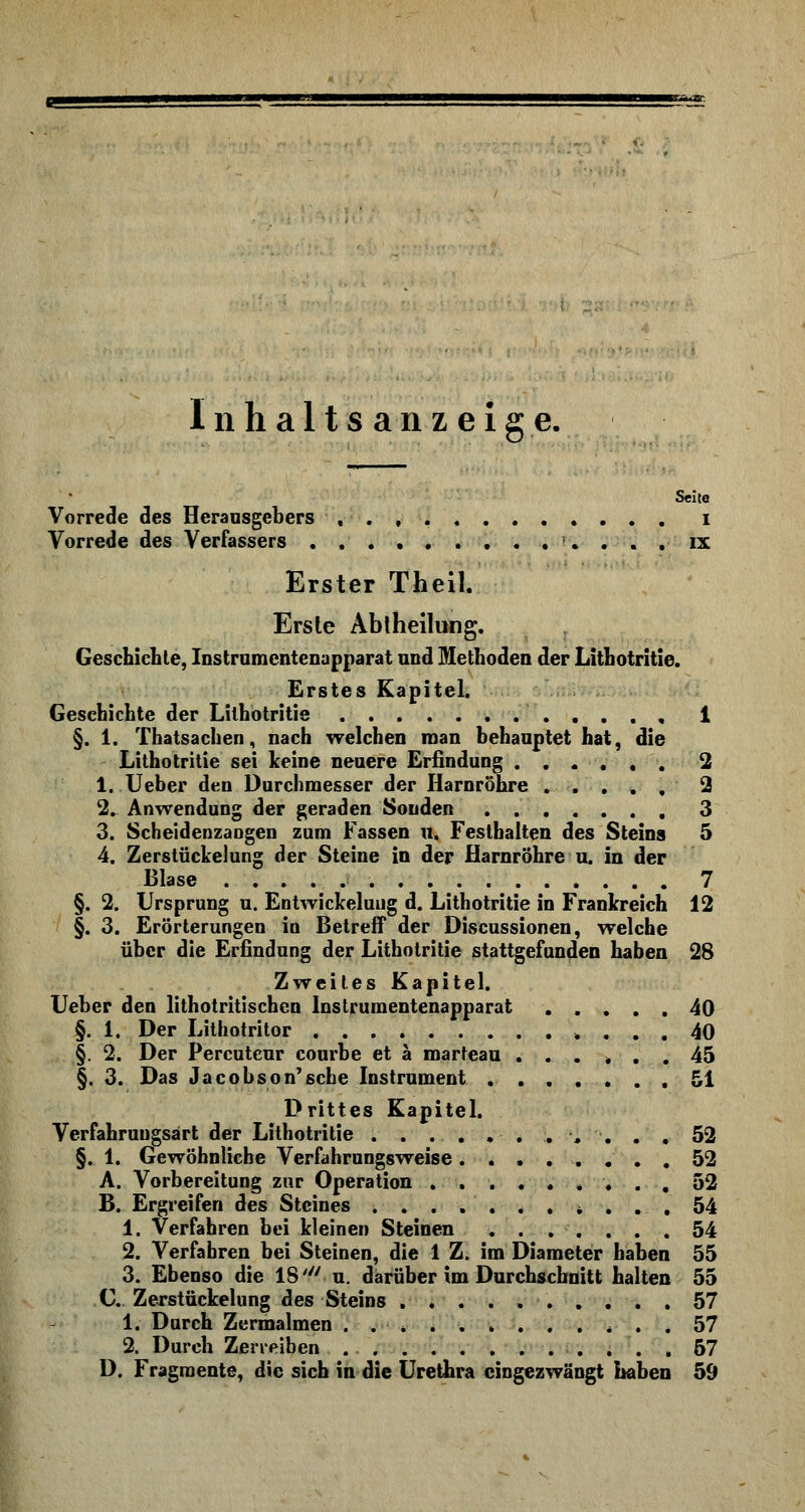 Inhaltsanzeige. Seite Vorrede des Herausgebers i Vorrede des Verfassers :. . . . ix Erster Theil. Erste Abtheilung. Geschiebte, Instrumentenapparat und Metboden der Litbotritie. Erstes Kapitel. Geschiebte der Lilhotritie i §. 1. Thatsachen, nach welchen man behauptet hat, die Lithotritie sei keine neuere Erfindung ...... 2 1. Ueber den Durchmesser der Harnröhre ..... 2 2. Anwendung der geraden Sonden 3 3. Scheidenzaogen zum Fassen u. Festbalten des Steins 5 4. Zerstückelung der Steine in der Harnröhre u. in der Blase 7 §. 2. Ursprung u. Entwickeluug d. Lithotritie in Frankreich 12 §. 3. Erörterungen in Betreff der Discussionen, welche über die Erfindung der Lithotritie stattgefunden haben 28 Zweites Kapitel. Ueber den lithotritischen Instrumentenapparat 40 §. 1. Der Lithotritor 40 §. 2. Der Percutcur courbe et ä marteau ...... 45 §. 3. Das Jacobson'sehe Instrument 51 Drittes Kapitel. Verfahrungsärt der Lithotritie 52 §. 1. Gewöhnliche Verfahrungsweise ........ 52 A. Vorbereitung zur Operation ......... 52 B. Ergreifen des Steines .......*... 54 1. Verfahren bei kleinen Steinen 54 2. Verfahren bei Steinen, die 1 Z. im Diameter haben 55 3. Ebenso die IS' u. darüber im Durchschnitt halten 55 C Zerstückelung des Steins 57 1. Durch Zermalmen . . , .57 2. Durch Zerreiben 57 D. Fragmente, die sich in die Urethra eingezwängt haben 59