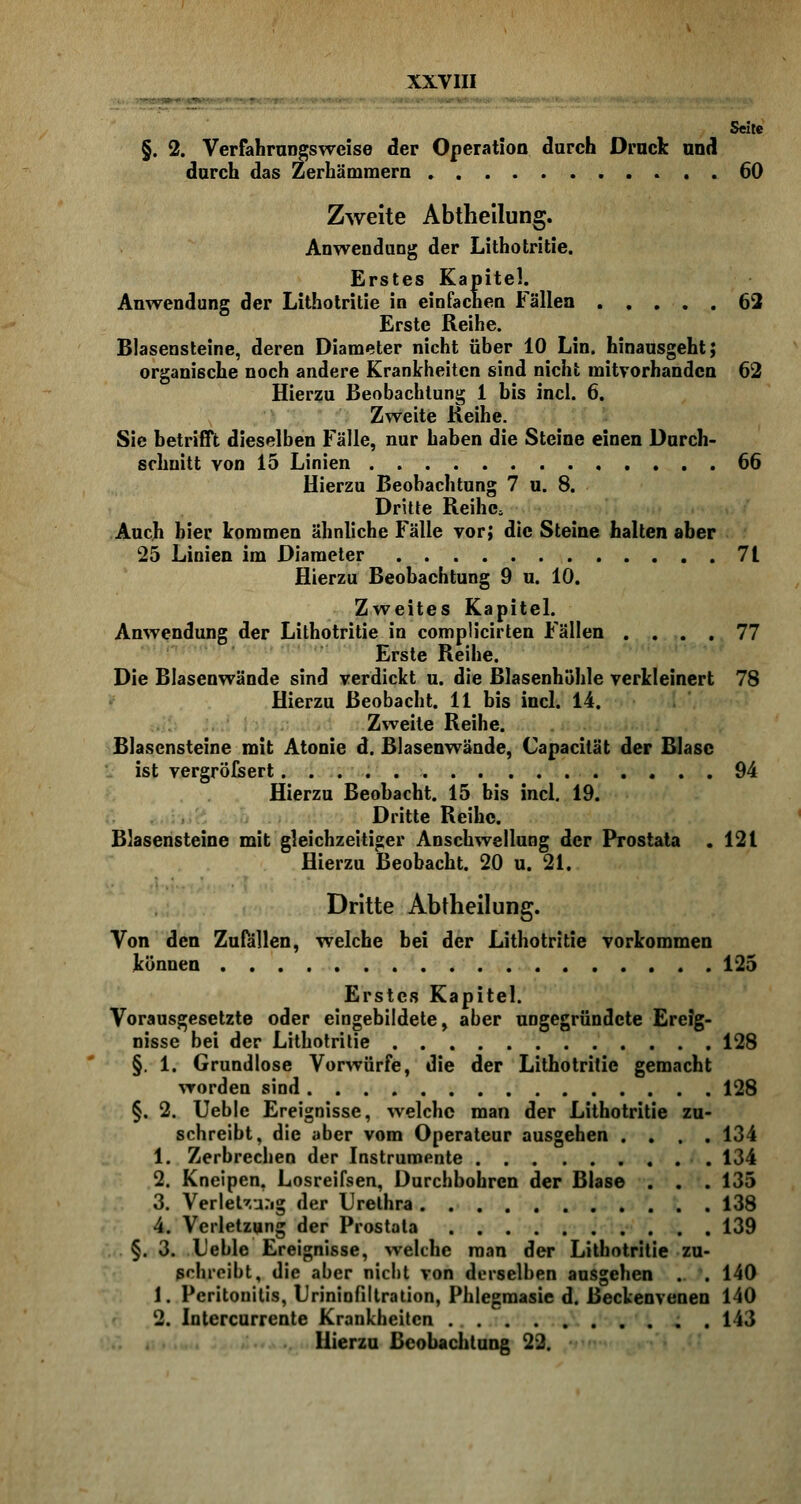 §. 2. Verfahrungswcise der Operation durch Druck und durch das Zerhämraern 60 Zweite Abtheilung. Anwendung der Lithotritie. Erstes Kapitel. Anwendung der Lithotritie in einfachen Fällen 62 Erste Reihe. Blasensteine, deren Diameter nicht über 10 Lin. hinausgeht; organische noch andere Krankheiten sind nicht mitvorhanden 62 Hierzu Beobachtung 1 bis incl. 6. Zweite Keine. Sie betrifft dieselben Fälle, nur haben die Steine einen Durch- schnitt von 15 Linien . 66 Hierzu Beobachtung 7 u. 8. Dritte Reihe, Auch hier kommen ähnliche Fälle vor; die Steine halten aber 25 Linien im Diameter 7t Hierzu Beobachtung 9 u. 10. Zweites Kapitel. Anwendung der Lithotritie in complicirten Fällen .... 77 Erste Reihe. Die Blasenwände sind verdickt u. die Blasenhöhle verkleinert 78 Hierzu ßeobacht. 11 bis incl. 14. Zweite Reihe. Blasensteine mit Atonie d. Blasenwände, Capacität der Blase ist vergröfsert. 94 Hierzu Beobacht. 15 bis incl. 19. Dritte Reihe. Blasensteine mit gleichzeitiger Anschwellung der Prostata .121 Hierzu Beobacht. 20 u. 21. Dritte Abtheilung. Von den Zufällen, welche bei der Lithotritie vorkommen können 125 Erstes Kapitel. Vorausgesetzte oder eingebildete, aber ungegründete Ereig- nisse bei der Lithotritie 128 §. 1. Grundlose Vorwürfe, die der Lithotritie gemacht worden sind 128 §. 2. Ueble Ereignisse, welche man der Lithotritie zu- schreibt, die aber vom Operateur ausgehen .... 134 1. Zerbrechen der Instrumente 134 2. Kneipen. Losreifsen, Durchbohren der Blase . . . 135 3. Verlegung der Urethra 138 4. Verletzung der Prostata 139 §. 3. Ueble Ereignisse, welche man der Lithotritie zu- schreibt, die aber nicht von derselben ausgehen . . 140 1, Peritonitis, Urininfiltration, Phlegmasie d. Beckenvenen 140 2. Intercurrente Krankheiten . 143 Hierzu Beobachtung 22.